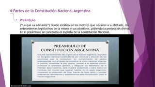 4-Partes de la Constitución Nacional Argentina
Preámbulo
(“Lo que va adelante”) Donde establecen los motivos que llevaron a su dictado, los
antecedentes legislativos de la misma y sus objetivos, pidiendo la protección divina.
En el preámbulo se concentra el espíritu de la Constitución Nacional.
 