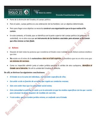 Derecho Constitucional Argentino
N. Diana Espíndola
 Parte de la distinción del Estado y el cuerpo político.
 Para el autor, cuerpo político es una ordenación de los hombres con un objetivo determinado.
 Pero para llegar a ese objetivo se necesita construir una organización que es la que realiza el fin
común.
 En este contexto, el Estado, que se identifica con la parte superior del cuerpo político (el gobierno, la
autoridad), no es otra cosa que un instrumento de los hombres asociados para alcanzar el fin común
que ellos mismos se han fijado.
c) Kelsen:
 Dejando de lado todas las posturas que consideran al Estado como realidad social, Kelsen sostiene establece
que éste:
 No existe en el reino de la naturaleza sino en el del espíritu, y considera que no es otra cosa que
un sistema de normas.
 Como es imposible admitir junto al orden jurídico positivo la validez de otro cualquiera, identifica al
Estado con el derecho. De ahí la unidad del Estado y el derecho.
De allí, se derivan las siguientes conclusiones:
 El Estado no es la suma de individuos, sino la unión específica de ellos.
 Esa unión se da en función de un orden que regula sus conductas mutuas;
 Solo este orden hace que la comunidad social exista;
 Esta comunidad es política en razón y en la extensión en que los medios específicos con los que cuenta
para alcanzar los fines, disponen de medidas de coerción;
 Y este orden, que es el orden jurídico mismo, se confunde con el Estado.
 