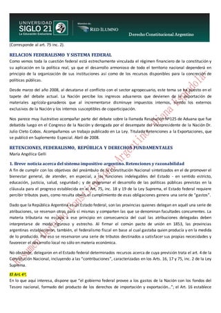 Derecho Constitucional Argentino
N. Diana Espíndola
(Corresponde al art. 75 inc. 2).
RELACION FEDERALISMO Y SISTEMA FEDERAL
Como vemos toda la cuestión federal está estrechamente vinculada el régimen financiero de la constitución y
su aplicación en la política real, ya que el desarrollo armonioso de todo el territorio nacional dependerá en
principio de la organización de sus instituciones así como de los recursos disponibles para la concreción de
políticas públicas.
Desde marzo del año 2008, al desatarse el conflicto con el sector agropecuario, este tema se ha puesto en el
tapete del debate actual. La Nación percibe los ingresos aduaneros que devienen de la exportación de
materiales agrícola-ganaderos que al incrementarse disminuye impuestos internos, siendo los externos
exclusivos de la Nación y los internos susceptibles de coparticipación.
Nos parece muy ilustrativo acompañar parte del debate sobre la llamada Resolución Nº125 de Aduana que fue
debatida luego en el Congreso de la Nación y derogada por el desempate del Vicepresidente de la Nación Dr.
Julio Cleto Cobos. Acompañamos un trabajo publicado en La Ley. Titulado Retenciones a la Exportaciones, que
se publicó en Suplemento Especial. Abril de 2008.
RETENCIONES, FEDERALISMO, REPÚBLICA Y DERECHOS FUNDAMENTALES
María Angélica Gelli
1. Breve noticia acerca del sistema impositivo argentino. Retenciones y razonabilidad
A fin de cumplir con los objetivos del preámbulo de la Constitución Nacional sintetizados en el de promover el
bienestar general, de atender, en especial, a las funciones indelegables del Estado - en sentido estricto,
educación, justicia, salud, seguridad-; y de programar el desarrollo de las políticas públicas previstas en la
cláusula para el progreso establecida en el Art, 75, inc. 18 y 19 de la Ley Suprema, el Estado federal requiere
percibir tributos pues, como resulta obvio, el cumplimiento de esas obligaciones genera una serie de “gastos”.
Dado que la República Argentina es un Estado federal, son las provincias quienes delegan en aquél una serie de
atribuciones, se reservan otras para sí mismas y comparten las que se denominan facultades concurrentes. La
materia tributaria no escapa a ese principio en consecuencia del cual las atribuciones delegadas deben
interpretarse de modo riguroso y estrecho. Al firmar el común pacto de unión en 1853, las provincias
argentinas establecieron, también, el federalismo fiscal en base al cual gastaba quien producía y en la medida
de lo producido. Por eso se reservaron una serie de tributos destinados a satisfacer sus propias necesidades y
favorecer el desarrollo local no sólo en materia económica.
No obstante, delegaron en el Estado federal determinados recursos acerca de cuya previsión trata el art. 4 de la
Constitución Nacional, incluyendo a las “contribuciones”, caracterizadas en los Arts. 16, 17 y 75, inc. 2 de la Ley
Suprema.
El Art. 4º,
En lo que aquí interesa, dispone que “el gobierno federal provee a los gastos de la Nación con los fondos del
Tesoro nacional, formado del producto de los derechos de importación y exportación…”; el Art. 16 establece
 