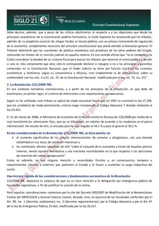 Derecho Constitucional Argentino
N. Diana Espíndola
Debe decirse, además, que a pesar de las críticas doctrinarias al respecto y a las objeciones que desde los
principios económicos de la Constitución podrían formularse, la Corte Suprema ha reconocido que los tributos,
además de su propósito esencial de allegar fondos al tesoro público, son un valioso instrumento de regulación
de la economía, complemento necesario del principio constitucional que prevé atender al bienestar general. El
Tribunal determinó que las cuestiones de política económica son privativas de los otros poderes del Estado,
reiterando los límites de la revisión judicial en aquella materia. En ese sentido afirmó que “no le compete a [la
Corte] considerar la bondad de un sistema fiscal para buscar los tributos que necesita el erario público y decidir
si uno es más conveniente que otro; sólo le corresponde declarar si repugna o no a los principios y garantías
contenidos en la Constitución Nacional…que el Poder Judicial no tiene por función clasificar los sistemas
económicos y rentísticos según su conveniencia y eficacia, sino simplemente la de pronunciarse sobre su
conformidad con los arts. 4 y 67, inc. 2º, de la Constitución Nacional modificado por el hoy art. 75, inc. 2º)”.
2. La Resolución 125/2008 ME.
En ese contexto normativo constitucional, y a partir de los principios de la tributación, es que debe de
examinarse, en primer lugar, el sistema de retenciones a las exportaciones agropecuarias.
Según se ha señalado, este tributo se aplicó de modo ocasional hasta que en 1967 se sancionó la ley 17.198,
que los estableció de modo permanente, criterio luego incorporado al Código Aduanero 7 dictado mediante la
ley 22.415.
El 11 de marzo de 2008, el Ministerio de Economía de la Nación emitió la Resolución 125/2008 por medio de la
cual transformó las retenciones fijas, que ya se tributaban, en móviles de acuerdo a las mudanzas en el precio
internacional. De resulta de ello, la alícuota para la soja llegaba al 44,1 % y para el girasol al 39,1 %.
En los considerandos de la Resolución 125/2008 ME, se hizo mérito en
 el aumento significativo de los precios internacionales de cereales y oleaginosas, con una elevada
volatilidad en sus tasas de variación interanual y
 los eventuales efectos negativos de ello “sobre el conjunto de la economía a través de mayores precios
internos, menor equidad distributiva y una creciente incertidumbre en lo que respecta a las decisiones
de inversión del sector agropecuario”.
Como se advierte, no hay ninguna mención a necesidades fiscales y, en consecuencia, tampoco a
requerimientos internos o externos que apremien al Estado y le lleven a aumentar la carga impositiva del
sector.
Una lectura rápida de las consideraciones y fundamentos normativos de la Resolución
125/2008 ME, depararía la sorpresa de que no se hace mención a la delegación por emergencia pública de
facultades legislativas, a fin de justificar la sanción de la norma.
Pero aquellas consideraciones comienzan por la cita del Decreto 509/2007 de Modificación de la Nomenclatura
Común del MERCOSUR y Arancel Externo Común, dictado, éste, en ejercicio de las facultades conferidas por el
Art. 99, inc. 1 [decretos autónomos]; inc. 2 [decretos reglamentarios], por el Código Aduanero y por el Art. 6º
de la ley de Emergencia Pública 25.561, modificado por la ley 26.217.
 