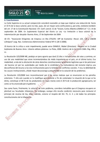 Derecho Constitucional Argentino
N. Diana Espíndola
6. Conclusiones
La Corte Suprema en su actual composición consideró razonable un tope que implicar una reducción de hasta
el 33 % de la base salarial, pero no más, pues, de ser mayor sería confiscatoria y, por ente, violatoria también
del art. 17 de la Constitución Nacional. Cfr. Conf. consid. 11 de “Vizzoti, Carlos Alberto c/AMSA S.A.” C.S. 14 de
septiembre de 2004. En Suplemento Especial del Diario La Ley –La limitación a base salarial de la
indemnización por despido- Buenos Aires, 17 de Septiembre de 2004.
18 Cfr. “Asociación Dirigentes de Empresa en Dto 2752/91 –Mº de Economía –Resol. 125, 126 y 148/08
s/Amparo”.Juzg. Nac. Contencioso Administrativo Federal Nº 9. (28-3-2008).
19 Acerca de la crítica a este impedimento, puede verse DANIELE, Mabel (Directora) –Amparo en la Ciudad
Autónoma de Buenos Aires- Librería editora platense. La Plata, 2008. Análisis de la ley 2145 CABA. Pág. 496 y
ss.
La Resolución 125/2008 ME, produjo un paro agrario que duró 21 días e incluyó cortes de rutas y caminos, en
uso de una modalidad que viene incrementándose de modo inquietante en el país, en el último lustro. Esa
modalidad, a más de la afectación de otros derechos constitucionales igualmente legítimos que el de peticionar
-de hacerse oír por las autoridades por medio de la visibilidad y la contundencia del reclamo implica una
desconfianza del recurso a las vías institucionales para la remediar los conflictos sociales. Y eso, la debilidad de
los causes institucionales, añade mayor desasosiego y precariedad en la solución de los problemas.
La Resolución 125/2008 luce inconstitucional por d los varios motivos que se enunciaron en los párrafos
anteriores. Y ello aún cuando se la modifique parcialmente a fin de contemplar la situación de lo que se ha
dicho, constituye el 80 % de los productores en cuyas manos está el 20 % de la producción agropecuaria, tal
como se ha anunciado por el gobierno.
Sea como fuere, finalmente, la solución de este problema, considero ineludible que el Congreso recupere en
plenitud sus facultades tributarias. Sin embargo, aunque ello resulta condición necesaria para restaurar el
principio de reserva de ley, debe, además, estarse al respeto del Art. 75, in. 2. y de todos los principios
constitucionales de la tributación.
 