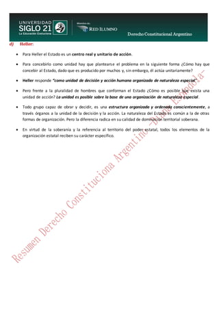 Derecho Constitucional Argentino
N. Diana Espíndola
d) Heller:
 Para Heller el Estado es un centro real y unitario de acción.
 Para concebirlo como unidad hay que plantearse el problema en la siguiente forma ¿Cómo hay que
concebir al Estado, dado que es producido por muchos y, sin embargo, él actúa unitariamente?
 Heller responde “como unidad de decisión y acción humana organizada de naturaleza especial”.
 Pero frente a la pluralidad de hombres que conforman el Estado ¿Cómo es posible que exista una
unidad de acción? La unidad es posible sobre la base de una organización de naturaleza especial.
 Todo grupo capaz de obrar y decidir, es una estructura organizada y ordenada conscientemente, a
través órganos a la unidad de la decisión y la acción. La naturaleza del Estado es común a la de otras
formas de organización. Pero la diferencia radica en su calidad de dominación territorial soberana.
 En virtud de la soberanía y la referencia al territorio del poder estatal, todos los elementos de la
organización estatal reciben su carácter específico.
 