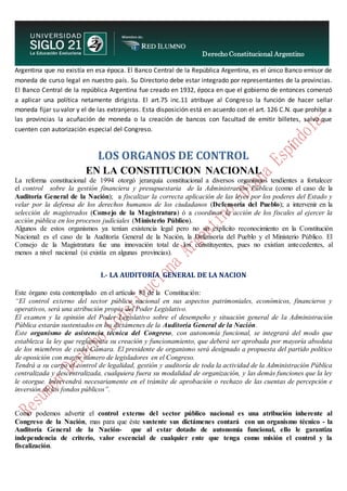 Derecho Constitucional Argentino
N. Diana Espíndola
Argentina que no existía en esa época. El Banco Central de la República Argentina, es el único Banco emisor de
moneda de curso legal en nuestro país. Su Directorio debe estar integrado por representantes de la provincias.
El Banco Central de la república Argentina fue creado en 1932, época en que el gobierno de entonces comenzó
a aplicar una política netamente dirigista. El art.75 inc.11 atribuye al Congreso la función de hacer sellar
moneda fijar su valor y el de las extranjeras. Esta disposición está en acuerdo con el art. 126 C.N. que prohibe a
las provincias la acuñación de moneda o la creación de bancos con facultad de emitir billetes, salvo que
cuenten con autorización especial del Congreso.
LOS ORGANOS DE CONTROL
EN LA CONSTITUCION NACIONAL
La reforma constitucional de 1994 otorgó jerarquía constitucional a diversos organismos tendientes a fortalecer
el control sobre la gestión financiera y presupuestaria de la Administración Pública (como el caso de la
Auditoría General de la Nación); a fiscalizar la correcta aplicación de las leyes por los poderes del Estado y
velar por la defensa de los derechos humanos de los ciudadanos (Defensoría del Pueblo); a intervenir en la
selección de magistrados (Consejo de la Magistratura) ó a coordinar la acción de los fiscales al ejercer la
acción pública en los procesos judiciales (Ministerio Público).
Algunos de estos organismos ya tenían existencia legal pero no un explícito reconocimiento en la Constitución
Nacional: es el caso de la Auditoría General de la Nación, la Defensoría del Pueblo y el Ministerio Público. El
Consejo de la Magistratura fue una innovación total de los constituyentes, pues no existían antecedentes, al
menos a nivel nacional (si existía en algunas provincias).
I.- LA AUDITORIA GENERAL DE LA NACION
Este órgano esta contemplado en el artículo 85 de la Constitución:
“El control externo del sector público nacional en sus aspectos patrimoniales, económicos, financieros y
operativos, será una atribución propia del Poder Legislativo.
El examen y la opinión del Poder Legislativo sobre el desempeño y situación general de la Administración
Pública estarán sustentados en los dictámenes de la Auditoria General de la Nación.
Este organismo de asistencia técnica del Congreso, con autonomía funcional, se integrará del modo que
establezca la ley que reglamenta su creación y funcionamiento, que deberá ser aprobada por mayoría absoluta
de los miembros de cada Cámara. El presidente de organismo será designado a propuesta del partido político
de oposición con mayor número de legisladores en el Congreso.
Tendrá a su cargo el control de legalidad, gestión y auditoría de toda la actividad de la Administración Pública
centralizada y descentralizada, cualquiera fuera su modalidad de organización, y las demás funciones que la ley
le otorgue. Intervendrá necesariamente en el trámite de aprobación o rechazo de las cuentas de percepción e
inversión de los fondos públicos”.
Como podemos advertir el control externo del sector público nacional es una atribución inherente al
Congreso de la Nación, mas para que éste sustente sus dictámenes contará con un organismo técnico - la
Auditoría General de la Nación- que al estar dotado de autonomía funcional, ello le garantiza
independencia de criterio, valor escencial de cualquier ente que tenga como misión el control y la
fiscalización.
 