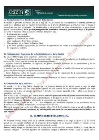 Derecho Constitucional Argentino
N. Diana Espíndola
A.- Competencia de la Auditoría General de la Nación
Conforme lo prescribe el artículo 117 de la Ley 24.156, es materia de su competencia el control externo (es
decir no es efectuado por los cuadros de funcionarios de la propia administración) y posterior (pues se realiza el
control una vez que ha actuado la administración, o ya ha emitido sus actos administrativos, y no en forma
previa o concomitante) de la gestión presupuestaria, económica, financiera, patrimonial, legal y de gestión,
así como el dictamen sobre los estados contables financieros de:
- la administración central,
- organismos descentralizados,
- empresas y sociedades del Estado,
- entes reguladores de servicios públicos,
- Municipalidad de la Ciudad de Buenos Aires
- y los entes privados adjudicatarios de procesos de privatización, en cuanto a las obligaciones emergentes de
los respectivos contratos.
B.- Atribuciones y funciones de la Auditoría General de la Nación
La Ley 24.156 le asigna a este organismo –entre otras- estas funciones:
- Fiscalizar el cumplimiento de las disposiciones legales y reglamentarias en relación con la utilización de los
recursos del Estado, una vez dictados los actos correspondientes;
- Realizar auditorias financieras, de legalidad, de gestión, exámenes especiales de las jurisdicciones y de las
entidades bajo su control.
- Auditar, por sí o mediante profesionales independientes de auditoría, a unidades ejecutoras de programas y
proyectos financiados por los organismos internacionales de crédito.
- Emitir dictámenes sobre los estados contables financieros de los organismos de la administración nacional,
preparados al cierre de cada ejercicio;
- Auditar y emitir dictamen sobre los estados contables financieros del Banco Central de la República Argentina.
C- Composición de la Auditoría
El artículo 121 de la Ley 24156, dispone que la Auditoría General de la Nación estará a cargo de siete
miembros designados cada uno como auditor general, los que deberán ser de nacionalidad argentina, con título
universitario en el área de ciencias económicas o derecho. Los mismos durarán ocho años en su función y
podrán ser reelegidos.
Por su lado el art. 122 expresa que seis de dichos auditores generales serán designados por resoluciones de las
dos Cámaras del Congreso Nacional, correspondiendo la designación de tres (3) a la Cámara de Senadores y
tres (3) a la Cámara de Diputados, observando la composición de cada Cámara.
El séptimo auditor – según en art. 123- será designado por resolución conjunta de los presidentes de las
Cámaras de Senadores y de Diputados y será el presidente del ente.
Hemos de recordar que –sobre éste último aspecto- el art. 85 de la Constitución obliga a que el presidente de
organismo será designado a propuesta del partido político de oposición con mayor número de legisladores en
el Congreso.
II.- EL MINISTERIO PUBLICO FISCAL
El Ministerio Público existía antes de la reforma constitucional, teniendo a su cargo el ejercicio de la acción
penal (así por ejemplo mediante el rol acusatorio de los fiscales en los procesos penales), y velando por el
principio de la legalidad y por la recta administración de justicia.
Durante mucho tiempo se discutió acerca de la ubicación institucional del Ministerio Público y - como bien ha
señalado Bidegain- el Poder Ejecutivo ha considerado siempre al Ministerio Público como su agente ante el
 