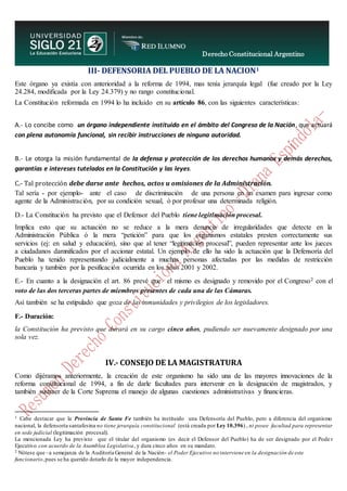 Derecho Constitucional Argentino
N. Diana Espíndola
III- DEFENSORIA DEL PUEBLO DE LA NACION1
Este órgano ya existía con anterioridad a la reforma de 1994, mas tenía jerarquía legal (fue creado por la Ley
24.284, modificada por la Ley 24.379) y no rango constitucional.
La Constitución reformada en 1994 lo ha incluido en su artículo 86, con las siguientes características:
A.- Lo concibe como un órgano independiente instituido en el ámbito del Congreso de la Nación, que actuará
con plena autonomía funcional, sin recibir instrucciones de ninguna autoridad.
B.- Le otorga la misión fundamental de la defensa y protección de los derechos humanos y demás derechos,
garantías e intereses tutelados en la Constitución y las leyes.
C.- Tal protección debe darse ante hechos, actos u omisiones de la Administración.
Tal sería - por ejemplo- ante el caso de discriminación de una persona en un examen para ingresar como
agente de la Administración, por su condición sexual, ò por profesar una determinada religión.
D.- La Constitución ha previsto que el Defensor del Pueblo tiene legitimación procesal.
Implica esto que su actuación no se reduce a la mera denuncia de irregularidades que detecte en la
Administración Pública ó la mera “petición” para que los organismos estatales presten correctamente sus
servicios (ej: en salud y educación), sino que al tener “legitimación procesal”, pueden representar ante los jueces
a ciudadanos damnificados por el accionar estatal. Un ejemplo de ello ha sido la actuación que la Defensoría del
Pueblo ha tenido representando judicialmente a muchas personas afectadas por las medidas de restricción
bancaria y también por la pesificación ocurrida en los años 2001 y 2002.
E.- En cuanto a la designación el art. 86 prevé que el mismo es designado y removido por el Congreso2 con el
voto de las dos terceras partes de miembros presentes de cada una de las Cámaras.
Así también se ha estipulado que goza de las inmunidades y privilegios de los legisladores.
F.- Duración:
la Constitución ha previsto que durará en su cargo cinco años, pudiendo ser nuevamente designado por una
sola vez.
IV.- CONSEJO DE LA MAGISTRATURA
Como dijéramos anteriormente, la creación de este organismo ha sido una de las mayores innovaciones de la
reforma constitucional de 1994, a fin de darle facultades para intervenir en la designación de magistrados, y
también sustraer de la Corte Suprema el manejo de algunas cuestiones administrativas y financieras.
1 Cabe destacar que la Provincia de Santa Fe también ha instituido una Defensoría del Pueblo, pero a diferencia del organismo
nacional, la defensoría santafesina no tiene jerarquía constitucional (está creada por Ley 10.396) , ni posee facultad para representar
en sede judicial (legitimación procesal).
La mencionada Ley ha previsto que el titular del organismo (es decir el Defensor del Pueblo) ha de ser designado por el Pode r
Ejecutivo con acuerdo de la Asamblea Legislativa, y dura cinco años en su mandato.
2 Nótese que –a semejanza de la Auditoría General de la Nación- el Poder Ejecutivo no interviene en la designación de este
funcionario,pues se ha querido dotarlo de la mayor independencia.
 