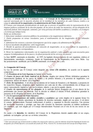 Derecho Constitucional Argentino
N. Diana Espíndola
En efecto, el artículo 114 de la Constitución reza: “ El Consejo de la Magistratura, regulado por una ley
especial sancionada por la mayoría absoluta de la totalidad de los miembros de cada Cámara, tendrá a su
cargo la selección de los magistrados y la administración del Poder Judicial3.
El Consejo será integrado periódicamente de modo que se procure el equilibrio entre la representación de los
órganos políticos resultante de la elección popular, de los jueces de todas las instancias y de los abogados de la
matrícula federal. Será integrado, asimismo, por otras personas del ámbito académico y científico, en el número
y la forma que indique la ley.
Serán sus atribuciones:
1. Seleccionar mediante concursos públicos los postulantes a las magistraturas inferiores.
2. Emitir propuestas en ternas vinculantes, para el nombramiento de los magistrados de los tribunales
inferiores.
3. Administrar los recursos y ejecutar el presupuesto que la ley asigne a la administración de justicia.
4. Ejercer facultades disciplinarias sobre magistrados.
5. Decidir la apertura del procedimiento de remoción de magistrados, en su caso ordenar la suspensión, y
formular la acusación correspondiente.
6. Dictar los reglamentos relacionados con la organización judicial y todos aquellos que sean necesarios para
asegurar la independencia de los jueces y la eficaz prestación de los servicios de justicia”.
La Ley 24.937, sancionada en diciembre de 1997, ha legislado diversos aspectos de este organismo, relativos al
funcionamiento, autoridades, comisiones, Jurado de Enjuiciamiento de los Magistrados, entre otros. Dicha Ley
fue posteriormente modificada por la 24.939, sancionada en el mismo mes y año.
A.- Compasión del Consejo
La Ley ha previsto que El Consejo estará integrado por veinte (20) miembros, de acuerdo con la siguiente
composición:
1°.-El Presidente de la Corte Suprema de Justicia de la Nación.
2°.-Cuatro (4) jueces del Poder Judicial de la Nación, elegidos por sistema D'Hont, debiéndose garantizar la
representación igualitaria de los jueces de cámara y de primera instancia y la presencia de magistrados, con
competencia federal del interior de la República.
3º.-Ocho (8) legisladores. A tal efecto los presidentes de la Cámara de Senadores y de Diputados, a propuesta de
los respectivos bloques, designarán cuatro legisladores por cada una de ellas, correspondiendo dos al bloque con
mayor representación legislativa, uno por la primera minoría y uno por la segunda minoría.
4°.-Cuatro (4) representantes de los abogados de la matrícula federal, designados por el voto directo de los
profesionales que posean esa matrícula. Para la elección se utilizará el sistema D´Hont, debiéndose garantizar la
presencia de los abogados del interior de la República.
5º.-Un (1) representante del Poder Ejecutivo.
6º.- Dos (2) representantes del ámbito científico y académico que serán elegidos de la siguiente forma: Un
profesor titular de cátedra universitaria de facultades de derechos nacionales, elegido por sus pares. A tal efecto
el consejo Interuniversitario Nacional confeccionará el padrón y organizará la elección respectiva. Una persona
de reconocida trayectoria y prestigio, que haya sido acreedor de menciones especiales en ámbitos académicos
y/o científicos, que será elegida por el Consejo Interunivesitario Nacional con el voto de los dos tercios de sus
integrantes
En cuanto a la duración, los miembros del Consejo de la Magistratura durarán cuatro años en sus cargos,
pudiendo ser reelegidos por una vez en forma consecutiva.
3 Cabe tener presente que tal intervención se refiere a los magistrados inferiores, pues los ministros de la Corte Suprema de Justicia son
designados por el Poder Ejecutivo con acuerdo del senado (art. 99 inc. 4 de la C.N.) sin intervención del Consejo de la Magis tratura.
 