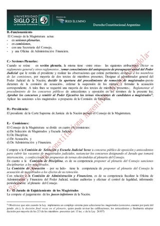 Derecho Constitucional Argentino
N. Diana Espíndola
B.-Funcionamiento
El Consejo de la Magistratura actua:
- en sesiones plenarias,
- en comisiones,
- con una Secretaria del Consejo,
- y una Oficina de Administración Financiera.
C.- Sesiones Plenarias:
Cuando se reúne en sesión plenaria, la misma tiene –entre otras- las siguientes atribuciones: Dictar su
reglamento general y otros reglamentos , tomar conocimiento del anteproyecto de presupuesto anual del Poder
Judicial que le remita el presidente y realizar las observaciones que estime pertinentes; designar a los miembros
de las comisiones, por mayoría de dos tercios de miembros presentes; Designar al administrador general del
Poder Judicial de la Nación; decidir la apertura del procedimiento de remoción de magistrados-previo
dictamen de la comisión de acusación-, ordenar la suspensión de los mismos y formular la acusación
correspondiente. A tales fines se requerirá una mayoría de dos tercios de miembros presentes.; Reglamentar el
procedimiento de los concursos públicos de antecedentes y oposición en los términos de la presente ley;
Aprobar los concursos y remitir al Poder Ejecutivo las ternas vinculantes de candidatos a magistrados4;
Aplicar las sanciones a los magistrados a propuesta de la Comisión de Disciplina.
D.- Presidencia:
El presidente de la Corte Suprema de Justicia de la Nación preside el Consejo de la Magistratura.
E.- Comisiones:
El Consejo de la Magistratura se divide en cuatro (4) comisiones:
a) De Selección de Magistrados y Escuela Judicial;
b) De Disciplina;
c) De Acusación, y
d) De Administración y Financiera.
Compete a la Comisión de Selección y Escuela Judicial llamar a concurso público de oposición y antecedentes
para cubrir las vacantes de magistrados judiciales, sustanciar los concursos designando el Jurado que tomará
intervención, y confeccionar las propuestas de ternas elevándolas al plenario del Consejo.
En cuanto a la Comisión de Disciplina, es de su competencia proponer al plenario del Consejo sanciones
disciplinarias a los magistrados.
La Comisión de Acusación – por su lado- tiene la competencia de proponer al plenario del Consejo la
acusación de magistrados a los efectos de su remoción.
Con relación a la Comisión de Administración y Financiera, es de su competencia fiscalizar la Oficina de
Administración y Financiera del Poder Judicial, realizar auditorías y efectuar el control de legalidad, informando
periódicamente al plenario del Consejo.
F.- El Jurado de Enjuiciamiento de los Magistrados
La compete el juzgamiento de los jueces inferiores de la Nación.
4 Obsérvese que aún cuando la Ley implementa un complejo sistema para seleccionar los magistrados (concurso, examen por parte del
jurado ,etc.), la decisión final recae en el plenario, quien puede revisar las calificaciones, los antecedentes y finalmente adoptar
decisión por mayoría de los 2/3 de los miembros presentes (art. 13 inc. c de la Ley 24.937)
 