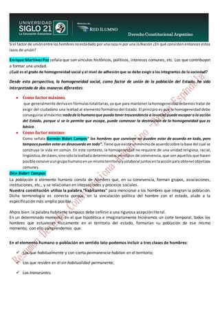 Derecho Constitucional Argentino
N. Diana Espíndola
Si el factor de uniónentre loshombresnoestádado por una raza ni por una la Nación ¿En qué consisten entonces estos
lazos de unión?
Enrique Martínez Paz señala que son vínculos históricos, políticos, intereses comunes, etc. Los que contribuyen
a formar una unidad.
¿Cuál es el grado de homogeneidad social y el nivel de adhesión que se debe exigir a los integrantes de la sociedad?
Desde esta perspectiva, la homogeneidad social, como factor de unión de la población del Estado, ha sido
interpretada de dos maneras diferentes:
 Como factor máximo,
que generalmente deriva en fórmulas totalitarias, ya que para mantener la homogeneidad debemos tratar de
exigir del ciudadano una lealtad al elemento formativo del Estado. El principio es que la homogeneidad debe
conseguirse al máximo:nadadelohumanoque pueda tener trascendencia a losocial puede escapar a la acción
del Estado, porque si se le permite que escape, puede comenzar la destrucción de la homogeneidad que es
básica.
 Como factor mínimo:
Como señala Germán Bidart Campos“ los hombres que conviven no pueden estar de acuerdo en todo, pero
tampocopueden estar en desacuerdo en todo”. Tiene que existirunmínimode acuerdosobre la base del cual se
construya la vida en común. En este contexto, la homogeneidad no requiere de una unidad religiosa, racial,
lingüística,de clases,sinosólolalealtada determinados principios de convivencia, que son aquellos que hacen
posible conviviraungrupo humanoenun mismoterritorioycolaborarjuntosenla acciónpara obtenerobjetivos
comunes.
Dice Bidart Campos:
La población o elemento humano consta de hombres que, en su convivencia, forman grupos, asociaciones,
instituciones, etc., y se relacionan en interacciones y procesos sociales.
Nuestra constitución utiliza la palabra “habitantes” para mencionar a los hombres que integran la población.
Dicha terminología es correcta porque, en la vinculación política del hombre con el estado, alude a la
especificación más amplia posible.
Ahora bien: la palabra habitante tampoco debe ceñirse a una rigurosa acepción literal.
En un determinado momento, en el que hipotética e imaginariamente hiciéramos un corte temporal, todos los
hombres que estuvieran físicamente en el territorio del estado, formarían su población de ese mismo
momento; con ello comprendemos que:
En el elemento humano o población en sentido lato podemos incluir a tres clases de hombres:
 Los que habitualmente y con cierta permanencia habitan en el territorio;
 Los que residen en él sin habitualidad permanente;
 Los transeúntes.
 