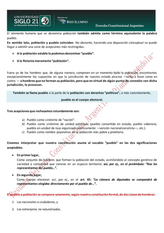 Derecho Constitucional Argentino
N. Diana Espíndola
El elemento humano que se denomina población también admite como término equivalente la palabra
pueblo.
En sentido lato, población y pueblo coinciden. No obstante, haciendo una depuración conceptual se puede
llegar a admitir una serie de acepciones más restringidas.
 A la población estable la podemos denominar “pueblo”.
 A la flotante meramente “población”.
Fuera ya de los hombres que, de alguna manera, componen en un momento dado la población, encontramos
excepcionalmente los supuestos en que la jurisdicción de nuestro estado alcanza —tanto a favor como en
contra — a hombres que no forman su población, pero que en virtud de algún punto de conexión con dicha
jurisdicción, la provocan.
También se llama pueblo a la parte de la población con derechos “políticos”, o más concretamente,
pueblo es el cuerpo electoral.
Tres acepciones que rechazamos rotundamente son:
a) Pueblo como sinónimo de “nación”.
b) Pueblo como sinónimo de unidad politizada (pueblo convertido en estado, pueblo soberano,
pueblo en unidad de raza organizado políticamente —versión nacionalsocialista—, etc.).
c) Pueblo como nombre peyorativo de la población más pobre y proletaria.
Creemos interpretar que nuestra constitución asume el vocablo “pueblo” en las dos significaciones
aceptables.
 En primer lugar,
Como conjunto de hombres que forman la población del estado, asimilándolo al concepto genérico de
sociedad o comunidad que convive en un espacio territorial; así, por ej., en el preámbulo: “Nos los
representantes del pueblo…”.
 En segundo lugar,
Como cuerpo electoral: así, por ej., en el art. 45: “La cámara de diputados se compondrá de
representantes elegidos directamente por el pueblo de…”.
El pueblo o población se compone solamente, según nuestra constitución formal, de dos clases de hombres:
1. Los nacionales o ciudadanos, y
2. Los extranjeros no naturalizados.
 
