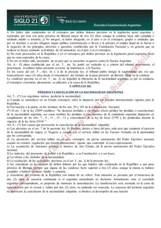 Derecho Constitucional Argentino
N. Diana Espíndola
i) No haber sido condenados en el extranjero por delitos dolosos previstos en la legislación penal argentina y
reprimidos por ésta con pena privativa de libertad mayor de tres (3) años, aunque la condena haya sido cumplida o
mediado indulto o amnistía; j) No integrar, ni haber integrado, en el país o en el extranjero, grupos o entidades que
por su doctrina o acción aboguen, hagan pública exteriorización o lleven a la práctica el empleo ilegal de la fuerza o
la negación de los principios, derechos y garantías establecidos por la Constitución Nacional y, en general, que no
realicen ni hayan realizado actividades de tal naturaleza en el país o en el extranjero.
k) No estar procesados en la República o en el extranjero, por delitos previstos en la legislación penal argentina, hasta
que no sean separados de la causa;
l) No ser, ni haber sido, nacionales de un país que se encuentre en guerra contra la Nación Argentina.
Art. 6.– El plazo establecido por el art. 5 , inc. b), podrá ser reducido si, a criterio del tribunal interviniente, el
peticionante acreditare haber prestado servicios de importancia a la Nación;
En los casos del art. 5 , incs. h) e i) de la presente ley, el tribunal podrá otorgar la nacionalidad una vez que
transcurrieren cinco (5) años desde el vencimiento del término de la pena privativa de libertad fijada en la condena.
La condición prevista en el art. 5 , inc. l), no impedirá la obtención de la nacionalidad argentina, si, por su conducta,
el extranjero exterioriza plenamente su adhesión a la causa de la República.
CAPÍTULO III:
PÉRDIDA Y CANCELACIÓN DE LA NACIONALIDAD ARGENTINA
Art. 7.– (*) Los argentinos nativos perderán la nacionalidad:
a) Cuando se naturalicen en un Estado extranjero, salvo lo dispuesto por los tratados internacionales vigentes para la
República;
b) Por traición a la patria, en los términos de los arts. 29 y 103 de la Constitución Nacional.
(*) El art. 3 de la ley 23059 establece: “Se declaran inválidas y sin ningún efecto jurídico las pérdidas o cancelaciones
de la nacionalidad argentina, así como también las pérdidas o cancelaciones de la ciudadanía argentina dispuestas en
cumplimiento de los arts. 7 , 8 , 11 , 12 , 13 y concordantes de la ley de facto 21795 y las producidas durante la
vigencia de la ley facto 21610 ”.
Art. 8.– (*) Son causas que provocarán la cancelación de la nacionalidad adquirida:
a) Las previstas en el art. 7 de la presente ley; b) Realizar, dentro o fuera del país, todo acto que comporte el ejercicio
de la nacionalidad de origen; c) Negarse a cumplir con el servicio militar en las Fuerzas Armadas en la oportunidad
que les corresponda;
d) La prestación del servicio militar en un país extranjero sin previa autorización del Poder Ejecutivo nacional,
cuando no existiere regulación por tratado internacional vigente que contemple el caso expresamente;
e) La aceptación de funciones políticas u honores de otro Estado, sin la previa autorización del Poder Ejecutivo
nacional;
f) La violación del juramento de lealtad a la República, a su Constitución y a sus leyes;
g) La ofensa a los símbolos de la nacionalidad;
h) La realización de las actividades previstas en el art. 5 , inc. j) de la presente ley;
i) Ser reincidente en la comisión de delitos dolosos por los que hubiere sido condenado en la República a una pena
privativa de libertad, siempre que alguna de las condenas fuere superior a tres (3) años, aunque la misma se hubiere
cumplido o hubiere mediado indulto o amnistía;
j) Ausentarse del territorio de la República con ánimo de no volver. Esta intención se presume por el transcurso de
dos (2) años de ausencia continuada si el argentino naturalizado no declarare formalmente, ante el consulado
argentino correspondiente, su propósito de mantener la naturalización. La manifestación será asentada en la carta de
naturalización por el cónsul y valdrá por dos (2) años, no pudiendo ser renovada. La ausencia del territorio argentino
no provocará la cancelación de la nacionalidad adquirida si obedece al desempeño de una función
 