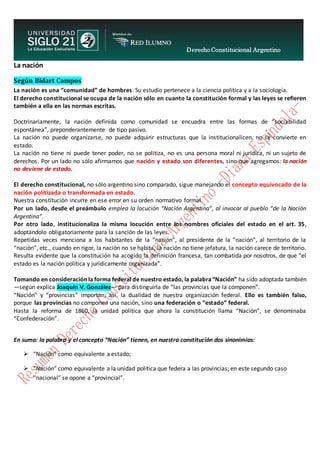 Derecho Constitucional Argentino
N. Diana Espíndola
La nación
Según Bidart Campos
La nación es una “comunidad” de hombres. Su estudio pertenece a la ciencia política y a la sociología.
El derecho constitucional se ocupa de la nación sólo en cuanto la constitución formal y las leyes se refieren
también a ella en las normas escritas.
Doctrinariamente, la nación definida como comunidad se encuadra entre las formas de “sociabilidad
espontánea”, preponderantemente de tipo pasivo.
La nación no puede organizarse, no puede adquirir estructuras que la institucionalicen, no se convierte en
estado.
La nación no tiene ni puede tener poder, no se politiza, no es una persona moral ni jurídica, ni un sujeto de
derechos. Por un lado no sólo afirmamos que nación y estado son diferentes, sino que agregamos: la nación
no deviene de estado.
El derecho constitucional, no sólo argentino sino comparado, sigue manejando el concepto equivocado de la
nación politizada o transformada en estado.
Nuestra constitución incurre en ese error en su orden normativo formal.
Por un lado, desde el preámbulo emplea la locución “Nación Argentina”, al invocar al pueblo “de la Nación
Argentina”.
Por otro lado, institucionaliza la misma locución entre los nombres oficiales del estado en el art. 35,
adoptándolo obligatoriamente para la sanción de las leyes.
Repetidas veces menciona a los habitantes de la “nación”, al presidente de la “nación”, al territorio de la
“nación”, etc., cuando en rigor, la nación no se habita, la nación no tiene jefatura, la nación carece de territorio.
Resulta evidente que la constitución ha acogido la definición francesa, tan combatida por nosotros, de que “el
estado es la nación política y jurídicamente organizada”.
Tomando en consideración la forma federal de nuestro estado, la palabra“Nación” ha sido adoptada también
—según explica Joaquín V. González— para distinguirla de “las provincias que la componen”.
“Nación” y “provincias” importan, así, la dualidad de nuestra organización federal. Ello es también falso,
porque las provincias no componen una nación, sino una federación o “estado” federal.
Hasta la reforma de 1860, la unidad política que ahora la constitución llama “Nación”, se denominaba
“Confederación”.
En suma: la palabra y el concepto “Nación” tienen, en nuestra constitución dos sinonimias:
 “Nación” como equivalente a estado;
 “Nación” como equivalente a la unidad política que federa a las provincias; en este segundo caso
“nacional” se opone a “provincial”.
 