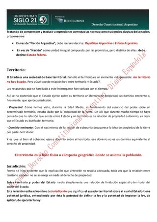 Derecho Constitucional Argentino
N. Diana Espíndola
Tratando de comprender y traducir a expresiones correctas las normas constitucionales alusivas de la nación,
proponemos:
 En vez de “Nación Argentina”, debe leerse y decirse: República Argentina o Estado Argentino.
 En vez de “Nación” como unidad integral compuesta por las provincias, pero distinta de ellas, debe
decirse: Estado federal.
Territorio:
El Estado es una sociedad de base territorial. Por ello el territorio es un elemento indispensable: sin territorio
no hay Estado. Pero ¿Qué tipo de relación hay entre territorio y Estado?.
Las respuestas que se han dado a este interrogante han variado con el tiempo.
Así se ha sostenido que el Estado ejerce sobre su territorio un derecho de propiedad, un dominio eminente o,
finalmente, que ejerce jurisdicción.
· Propiedad: Como hemos visto, durante la Edad Media, el fundamento del ejercicio del poder sobre un
determinado territorio, estaba dado por la propiedad de la tierra. De allí que durante mucho tiempo se haya
pensado que la relación que existe entre Estado y un territorio es la relación de propiedad o dominio, es decir
que el Estado es dueño del territorio.
· Dominio eminente: Con el nacimiento de la noción de soberanía desaparece la idea de propiedad de la tierra
por parte del Estado:
Y es que si bien el soberano ejerce dominio sobre el territorio, ese dominio no es un dominio equivalente al
derecho de propiedad.
El territorio es la base física o el espacio geográfico donde se asienta la población.
Jurisdicción:
Pronto se hizo evidente que la explicación que antecede no resulta adecuada, toda vez que la relación entre
territorio y poder no se asemeja en nada al derecho de propiedad.
Entre territorio y poder del Estado media simplemente una relación de limitación espacial o territorial del
poder del Estado.
Esta relación recibe el nombre de Jurisdicción que significa el espacio territorial sobre el cual el Estado tiene
potestad jurídica, entendiendo por ésta la potestad de definir la ley y la potestad de imponer la ley, de
aplicar, de ejecutar la ley.
 