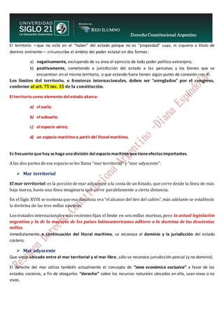 Derecho Constitucional Argentino
N. Diana Espíndola
El territorio —que no está en el “haber” del estado porque no es “propiedad” suya, ni siquiera a título de
domino eminente— circunscribe el ámbito del poder estatal en dos formas:
a) negativamente, excluyendo de su área el ejercicio de todo poder político extranjero;
b) positivamente, sometiendo a jurisdicción del estado a las personas y los bienes que se
encuentran en el mismo territorio, o que estando fuera tienen algún punto de conexión con él.
Los límites del territorio, o fronteras internacionales, deben ser “arreglados” por el congreso,
conforme al art. 75 inc. 15 de la constitución.
El territorio como elemento del estado abarca:
a) el suelo;
b) el subsuelo;
c) el espacio aéreo;
d) un espacio marítimo a partir del litoral marítimo.
Es frecuente que hoy se haga una división del espacio marítimo que tiene efectos importantes.
A las dos partes de ese espacio se les llama “mar territorial” y “mar adyacente”.
 Mar territorial
El mar territorial: es la porción de mar adyacente a la costa de un Estado, que corre desde la línea de más
baja marea, hasta una línea imaginaria que corre paralelamente a cierta distancia.
En el Siglo XVIII se sostenía que esa distancia era “el alcance del tiro del cañón”, más adelante se estableció
la doctrina de las tres millas náuticas.
Los tratados internacionales más recientes fijan el límite en seis millas marinas, pero la actual legislación
argentina y la de la mayoría de los países latinoamericanos adhiere a la doctrina de las doscientas
millas.
Inmediatamente a continuación del litoral marítimo, se reconoce el dominio y la jurisdicción del estado
costero;
 Mar adyacente
Que viene ubicado entre el mar territorial y el mar libre, sólo se reconoce jurisdicción parcial (y no dominio).
El derecho del mar utiliza también actualmente el concepto de “zona económica exclusiva” a favor de los
estados costeros, a fin de otorgarles “derecho” sobre los recursos naturales ubicados en ella, sean vivos o no
vivos.
 