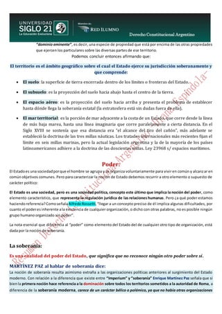 Derecho Constitucional Argentino
N. Diana Espíndola
“dominio eminente”, es decir, una especie de propiedad que está por encima de las otras propiedades
que ejercen los particulares sobre las diversas partes de ese territorio.
Podemos concluir entonces afirmando que:
El territorio es el ámbito geográfico sobre el cual el Estado ejerce su jurisdicción soberanamente y
que comprende:
 El suelo: la superficie de tierra encerrada dentro de los límites o fronteras del Estado.
 El subsuelo: es la proyección del suelo hacia abajo hasta el centro de la tierra.
 El espacio aéreo: es la proyección del suelo hacia arriba y presenta el problema de establecer
hasta dónde llega la soberanía estatal (la estratosfera está sin dudas fuera de ella).
 El mar territorial: es la porción de mar adyacente a la costa de un Estado, que corre desde la línea
de más baja marea, hasta una línea imaginaria que corre paralelamente a cierta distancia. En el
Siglo XVIII se sostenía que esa distancia era “el alcance del tiro del cañón”, más adelante se
estableció la doctrina de las tres millas náuticas. Los tratados internacionales más recientes fijan el
límite en seis millas marinas, pero la actual legislación argentina y la de la mayoría de los países
latinoamericanos adhiere a la doctrina de las doscientas millas. Ley 23968 s/ espacios marítimos.
Poder:
El Estadoes una sociedadporque el hombre se agrupa y se organiza voluntariamente para vivir en común y alcanzar en
comúnobjetivos comunes. Pero para caracterizar la noción de Estado debemos recurrir a otro elemento o supuesto de
carácter político:
El Estado es una sociedad, pero es una sociedad política, concepto este último que implica la noción del poder, como
elemento característico, que representa la regulación jurídica de las relaciones humanas. Pero ¿a qué poder estamos
haciendoreferencia?Comoseñala AlfredoRossetti,“llegar a un concepto preciso de él implica algunas dificultades, por
cuanto el poderes inherente ala existencia de cualquier organización, o dicho con otras palabras, no es posible ningún
grupo humano organizado sin poder”.
La nota esencial que diferencia al “poder” como elemento del Estado del de cualquier otro tipo de organización, está
dada por la noción de soberanía.
La soberanía:
Es una cualidad del poder del Estado, que significa que no reconoce ningún otro poder sobre sí.
MARTÍNEZ PAZ al hablar de soberanía dice:
La noción de soberanía resulta asimismo extraña a las organizaciones políticas anteriores al surgimiento del Estado
moderno. Con relación a la diferencia que existe entre “Imperium” y “soberanía” Enrique Martínez Paz señala que si
bienla primera noción hace referencia a la dominación sobre todos los territorios sometidos a la autoridad de Roma, a
diferencia de la soberanía moderna, carece de un carácter bélico o polémico, ya que no había otras organizaciones
 
