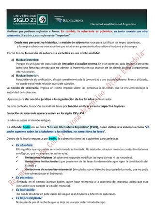 Derecho Constitucional Argentino
N. Diana Espíndola
similares que pudieran enfrentar a Roma. En cambio, la soberanía es polémica, en tanto coexiste con otras
soberanías. Si es única, es simplemente “imperium”
Desde una perspectiva histórica, la noción de soberanía nace para justificar los reyes soberanos,
y los reyes soberanos eran aquellos que estaban en guerra contra los señores feudales y otros reyes.
Por lo tanto, la noción de soberanía es bélica en un doble sentido:
a) Haciael exterior:
Porque es un factor de oposición, de limitación a la acción externa. En este contexto, cada Estado se presenta
como una fortaleza cerrada que no admite la ingerencia en sus asuntos de los demás Estados u organismos
internacionales.
a) Haciael interior:
Porque tiende ala unificación, al total sometimiento de la comunidad a una autoridad fuerte. Frente al Estado,
no puede existir más relación que la de sujeción.
La noción de soberanía implica un cierto imperio sobre las personas o las cosas que se encuentran bajo la
autoridad del soberano.
Aparece para dar sentido jurídico a la organización de los Estados centralizados.
En este contexto, la noción en análisis tiene por función unificar y reunir aspectos dispares.
La noción de soberanía aparece recién en los siglos XV y XVI.
La idea es ajena al mundo antiguo.
La difunde Bodin en su obra “Los seis libros de la República” (1576), quien define a la soberanía como “el
poder supremo sobre los ciudadanos y los súbditos, no sometido a las leyes”.
Dentro de la teoría expuesta por Bodin, la soberanía tiene las siguientes características:
 Es absoluta:
Ello significa que no puede ser condicionada ni limitada. No obstante, el autor reconoce ciertas limitaciones
axiológicas, que no pueden ser vulneradas:
 limitaciones religiosas (el soberano no puede modificar las leyes divinas ni las naturales),
 limitaciones institucionales (que provienen de las leyes fundamentales que rigen la constitución del
Estado) y
 limitaciones de naturaleza estamental (vinculadas con el derecho de propiedad privada, que no podía
ser vulnerado por el Soberano).
 Es perpetua:
Ilimitada en el tiempo (aunque Boden, quien hace referencia a la soberanía del monarca, aclara que esta
ilimitación lo es durante la vida del monarca).
 Es indivisible:
No puede dividirse en potestades de las que sean titulares a diferentes soberanos.
 Es imprescriptible:
No se pierde por el hecho de que se deje de usar por determinado tiempo.
 