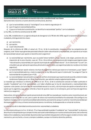 Derecho Constitucional Argentino
N. Diana Espíndola
La nacionalidadylaciudadaníaennuestro derecho constitucional:susclases
Aplicando tales nociones a nuestro derecho constitucional, decimos:
a) que la nacionalidad a secas (o “sociológica”) no es materia regulada por él:
b) que él regula la nacionalidad política;
c) c) que en el texto de la constitución, se identifica la nacionalidad “política” con la ciudadanía.
La ley 346, y la reforma constitucional de 1994
La ley 346, restablecida en su vigencia después de derogarse la 21.795 del año 1978, reguló la nacionalidad (política) o
ciudadanía, distinguiendo tres clases:
a) por nacimiento;
b) por opción;
c) c) por naturalización.
Después de la reforma de 1994, el actual art. 75 inc. 12 de la constitución, menciona entre las competencias del
congreso,lade “dictar leyesgeneralesparatodala Nación sobre naturalización y nacionalidad, con sujeción al principio
de nacionalidad natural y por opción en beneficio de la argentina”.
a) La nacionalidad por nacimiento, que se puede llamar también nativa, natural, o de origen, proviene de una
imposición de la cons-titución, cuyo art. 75 inc. 12 se refiere a la competencia del congreso para legislar sobre
“naturalizaciónynacionalidad,consujeciónal principiode nacionalidad natural ”. Es el sistema del “ius soli” (en
virtuddel cual,por aplicaciónoperativaydirectade la constitución,sonargentinostodoslosnacidosenterritorio
argentino).
b) La nacionalidad por opción alcanza a los hijos de argentinos nativos que nacen en el extranjero, y que “optan”
por la nacionalidad paterna o materna argentina. La ley 346 asumió aquí el sistema del “ius sanguinis” (por la
nacionalidad de los padres) (ver nº 25).
c) La nacionalidadpornaturalizacióneslaque se confiere al extranjeroque lapeticionade acuerdo a determinadas
condiciones fijadas por el art. 20 de la constitución, que admiten amplia reglamentación legal.
La novedad que introduce la reforma de 1994 en el art. 75 inc. 12 de la constitución consiste en haber sustituido el
vocablo “ciudadanía” por el de nacionalidad, y en haber añadido que la ley de naturalización y nacionalidad debe
sujetarse a dos pautas: a) el principio de nacionalidad natural (o ius soli), y b) el principio de opción en beneficio de la
opción por la argentina, que parece referido a favor de quienes nacen en el extranjero, pero son hijos de argentinos
nativos (ius sanguinis).
Hasta ahora, tal nacionalidadporopciónprovenientede laley346 fue reputada por nosotros como inconstitucional, por
contrariar al principio del ius soli, pero a partir de ahora esa inconstitucionalidad se ha subsanado. Ello configura una
hipótesisinversaalade la inconstitucionalidadsobreviniente,precisamente porque la anterior inconstitucionalidad por
discrepancia entre la ley y el texto constitucional previo a la reforma, ha desaparecido en virtud de la última.
La subsistencia de la identidad constitucional entre nacionalidad y ciudadanía
La circunstanciade que enel inc.12 del art. 75 se hayacambiadola palabra“ciudadanía” por “nacionalidad” no alcanza a
desvirtuarlainterpretaciónque siempre hicimosacercade laidentidadque ennuestraconstitución(ante sde lareforma)
había entre ciudadaníay nacionalidad.Queremosdecirque tambiéndespuésde lareformasiguensiendolomismo: todo
nacional es, por ese hecho, a la vez y siempre ciudadano, aunque no titularice derechos políticos.
 
