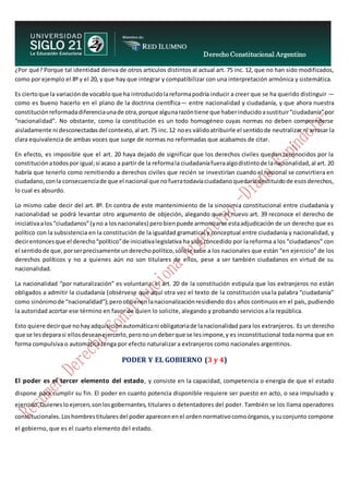 Derecho Constitucional Argentino
N. Diana Espíndola
¿Por qué? Porque tal identidad deriva de otros artículos distintos al actual art. 75 inc. 12, que no han sido modificados,
como por ejemplo el 8º y el 20, y que hay que integrar y compatibilizar con una interpretación armónica y sistemática.
Es ciertoque la variaciónde vocablo que ha introducidolareformapodría inducir a creer que se ha querido distinguir —
como es bueno hacerlo en el plano de la doctrina científica— entre nacionalidad y ciudadanía, y que ahora nuestra
constituciónreformadadiferenciaunade otra,porque algunarazóntiene que haberinducidoasustituir“ciudadanía”por
“nacionalidad”. No obstante, como la constitución es un todo homogéneo cuyas normas no deben comprenderse
aisladamente ni desconectadasdel contexto,al art.75 inc.12 noes válidoatribuirle el sentidode neutralizar ni arrasar la
clara equivalencia de ambas voces que surge de normas no reformadas que acabamos de citar.
En efecto, es imposible que el art. 20 haya dejado de significar que los derechos civiles quedan reconocidos por la
constituciónatodospor igual;si acaso a partir de la reformala ciudadaníafueraalgodistintode lanacionalidad,al art. 20
habría que tenerlo como remitiendo a derechos civiles que recién se investirían cuando el nacional se convirtiera en
ciudadano,conla consecuenciade que el nacional que nofueratodavíaciudadanoquedaríadestituidode esosderechos,
lo cual es absurdo.
Lo mismo cabe decir del art. 8º. En contra de este mantenimiento de la sinonimia constitucional entre ciudadanía y
nacionalidad se podrá levantar otro argumento de objeción, alegando que el nuevo art. 39 reconoce el derecho de
iniciativaalos“ciudadanos”(yno a losnacionales) perobienpuede armonizarse estaadjudicación de un derecho que es
político con la subsistencia en la constitución de la igualdad gramatical y conceptual entre ciudadanía y nacionalidad, y
decirentoncesque el derecho“político”de iniciativalegislativa ha sido concedido por la reforma a los “ciudadanos” con
el sentidode que,porserprecisamente underechopolítico,sólole cabe a los nacionales que están “en ejercicio” de los
derechos políticos y no a quienes aún no son titulares de ellos, pese a ser también ciudadanos en virtud de su
nacionalidad.
La nacionalidad “por naturalización” es voluntaria: el art. 20 de la constitución estipula que los extranjeros no están
obligados a admitir la ciudadanía (obsérvese que aquí otra vez el texto de la constitución usa la palabra “ciudadanía”
como sinónimode “nacionalidad”);peroobtienenlanacionalizaciónresidiendo dos años continuos en el país, pudiendo
la autoridad acortar ese término en favor de quien lo solicite, alegando y probando servicios a la república.
Esto quiere decirque nohayadquisiciónautomáticani obligatoriade lanacionalidad para los extranjeros. Es un derecho
que se lesdeparasi ellosdeseanejercerlo,peronoundeberque se lesimpone,y es inconstitucional toda norma que en
forma compulsiva o automática tenga por efecto naturalizar a extranjeros como nacionales argentinos.
PODER Y EL GOBIERNO (3 y 4)
El poder es el tercer elemento del estado, y consiste en la capacidad, competencia o energía de que el estado
dispone para cumplir su fin. El poder en cuanto potencia disponible requiere ser puesto en acto, o sea impulsado y
ejercido.Quieneslo ejercen,sonlosgobernantes, titulares o detentadores del poder. También se los llama operadores
constitucionales.Loshombrestitularesdel poderaparecenenel ordennormativocomoórganos,ysuconjunto compone
el gobierno, que es el cuarto elemento del estado.
 