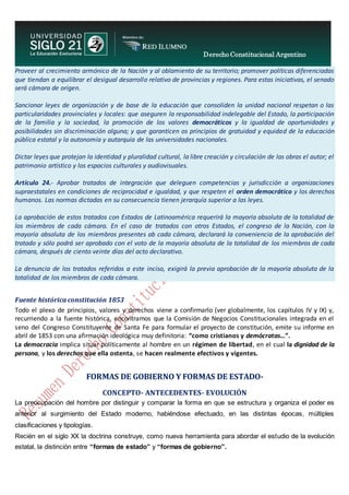 Derecho Constitucional Argentino
N. Diana Espíndola
Proveer al crecimiento armónico de la Nación y al oblamiento de su territorio; promover políticas diferenciadas
que tiendan a equilibrar el desigual desarrollo relativo de provincias y regiones. Para estas iniciativas, el senado
será cámara de origen.
Sancionar leyes de organización y de base de la educación que consoliden la unidad nacional respetan o las
particularidades provinciales y locales: que aseguren la responsabilidad indelegable del Estado, la participación
de la familia y la sociedad, la promoción de los valores democráticos y la igualdad de oportunidades y
posibilidades sin discriminación alguna; y que garanticen os principios de gratuidad y equidad de la educación
pública estatal y la autonomía y autarquía de las universidades nacionales.
Dictar leyes que protejan la identidad y pluralidad cultural, la libre creación y circulación de las obras el autor; el
patrimonio artístico y los espacios culturales y audiovisuales.
Artículo 24.- Aprobar tratados de integración que deleguen competencias y jurisdicción a organizaciones
supraestatales en condiciones de reciprocidad e igualdad, y que respeten el orden democrático y los derechos
humanos. Las normas dictadas en su consecuencia tienen jerarquía superior a las leyes.
La aprobación de estos tratados con Estados de Latinoamérica requerirá la mayoría absoluta de la totalidad de
los miembros de cada cámara. En el caso de tratados con otros Estados, el congreso de la Nación, con la
mayoría absoluta de los miembros presentes ab cada cámara, declarará la conveniencia de la aprobación del
tratado y sólo podrá ser aprobado con el voto de la mayoría absoluta de la totalidad de los miembros de cada
cámara, después de ciento veinte días del acto declarativo.
La denuncia de los tratados referidos a este inciso, exigirá la previa aprobación de la mayoría absoluta de la
totalidad de los miembros de cada cámara.
Fuente histórica constitución 1853
Todo el plexo de principios, valores y derechos viene a confirmarlo (ver globalmente, los capítulos IV y IX) y,
recurriendo a la fuente histórica, encontramos que la Comisión de Negocios Constitucionales integrada en el
seno del Congreso Constituyente de Santa Fe para formular el proyecto de constitución, emite su informe en
abril de 1853 con una afirmación ideológica muy definitoria: “como cristianos y demócratas…”.
La democracia implica situar políticamente al hombre en un régimen de libertad, en el cual la dignidad de la
persona, y los derechos que ella ostenta, se hacen realmente efectivos y vigentes.
FORMAS DE GOBIERNO Y FORMAS DE ESTADO-
CONCEPTO- ANTECEDENTES- EVOLUCIÓN
La preocupación del hombre por distinguir y comparar la forma en que se estructura y organiza el poder es
anterior al surgimiento del Estado moderno, habiéndose efectuado, en las distintas épocas, múltiples
clasificaciones y tipologías.
Recién en el siglo XX la doctrina construye, como nueva herramienta para abordar el estudio de la evolución
estatal, la distinción entre “formas de estado” y “formas de gobierno”.
 