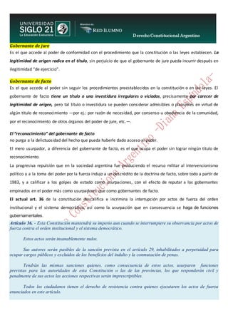 Derecho Constitucional Argentino
N. Diana Espíndola
Gobernante de jure
Es el que accede al poder de conformidad con el procedimiento que la constitución o las leyes establecen. La
legitimidad de origen radica en el título, sin perjuicio de que el gobernante de jure pueda incurrir después en
ilegitimidad “de ejercicio”.
Gobernante de facto
Es el que accede al poder sin seguir los procedimientos preestablecidos en la constitución o en las leyes. El
gobernante de facto tiene un título o una investidura irregulares o viciados, precisamente por carecer de
legitimidad de origen, pero tal título o investidura se pueden considerar admisibles o plausibles en virtud de
algún título de reconocimiento —por ej.: por razón de necesidad, por consenso u obediencia de la comunidad,
por el reconocimiento de otros órganos del poder de jure, etc.—.
El “reconocimiento” del gobernante de facto
no purga a la delictuosidad del hecho que pueda haberle dado acceso al poder.
El mero usurpador, a diferencia del gobernante de facto, es el que ocupa el poder sin lograr ningún título de
reconocimiento.
La progresiva repulsión que en la sociedad argentina fue produciendo el recurso militar al intervencionismo
político y a la toma del poder por la fuerza indujo a un descrédito de la doctrina de facto, sobre todo a partir de
1983, y a calificar a los golpes de estado como usurpaciones, con el efecto de reputar a los gobernantes
empinados en el poder más como usurpadores que como gobernantes de facto.
El actual art. 36 de la constitución descalifica e incrimina la interrupción por actos de fuerza del orden
institucional y el sistema democrático, así como la usurpación que en consecuencia se haga de funciones
gubernamentales.
Artículo 36. - Esta Constitución mantendrá su imperio aun cuando se interrumpiere su observancia por actos de
fuerza contra el orden institucional y el sistema democrático.
Estos actos serán insanablemente nulos.
Sus autores serán pasibles de la sanción prevista en el artículo 29, inhabilitados a perpetuidad para
ocupar cargos públicos y excluidos de los beneficios del indulto y la conmutación de penas.
Tendrán las mismas sanciones quienes, como consecuencia de estos actos, usurparen funciones
previstas para las autoridades de esta Constitución o las de las provincias, los que responderán civil y
penalmente de sus actos las acciones respectivas serán imprescriptibles.
Todos los ciudadanos tienen el derecho de resistencia contra quienes ejecutaren los actos de fuerza
enunciados en este artículo.
 