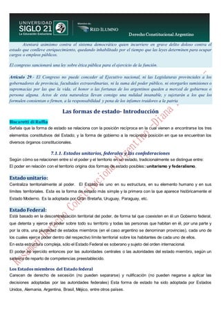 Derecho Constitucional Argentino
N. Diana Espíndola
Atentará asimismo contra el sistema democrático quien incurriere en grave delito doloso contra el
estado que conlleve enriquecimiento, quedando inhabilitado por el tiempo que las leyes determinen para ocupar
cargos o empleos públicos.
El congreso sancionará una ley sobre ética pública para el ejercicio de la función.
Artículo 29.- El Congreso no puede conceder al Ejecutivo nacional, ni las Legislaturas provinciales a los
gobernadores de provincia, facultades extraordinarias, ni la suma del poder público, ni otorgarles sumisiones o
supremacías por las que la vida, el honor o las fortunas de los argentinos queden a merced de gobiernos o
persona alguna. Actos de esta naturaleza llevan consigo una nulidad insanable, y sujetarán a los que los
formulen consientan o firmen, a la responsabilidad y pena de los infames traidores a la patria
Las formas de estado- Introducción
Biscaretti di Ruffia
Señala que la forma de estado se relaciona con la posición recíproca en la cual vienen a encontrarse los tres
elementos constitutivos del Estado; y la forma de gobierno a la recíproca posición en que se encuentran los
diversos órganos constitucionales.
7.1.1. Estados unitarios, federales y las confederaciones
Según cómo se relacionen entre sí el poder y el territorio en un estado, tradicionalmente se distingue entre:
El poder en relación con el territorio origina dos formas de estado posibles: unitarismo y federalismo.
Estado unitario:
Centraliza territorialmente al poder. El Estado es uno en su estructura, en su elemento humano y en sus
límites territoriales. Esta es la forma de estado más simple y la primera con la que aparece históricamente el
Estado Moderno. Es la adoptada por Gran Bretaña, Uruguay, Paraguay, etc.
Estado Federal:
Está basado en la descentralización territorial del poder, de forma tal que coexisten en él un Gobierno federal,
que detenta y ejerce el poder sobre todo su territorio y todas las personas que habitan en él, por una parte y
por la otra, una pluralidad de estados miembros (en el caso argentino se denominan provincias), cada uno de
los cuales ejerce poder dentro del respectivo límite territorial sobre los habitantes de cada uno de ellos.
En esta estructura compleja, sólo el Estado Federal es soberano y sujeto del orden internacional.
El poder es ejercido entonces por las autoridades centrales o las autoridades del estado miembro, según un
sistema de reparto de competencias preestablecido.
Los Estados miembros del Estado federal
Carecen de derecho de secesión (no pueden separarse) y nulificación (no pueden negarse a aplicar las
decisiones adoptadas por las autoridades federales) Esta forma de estado ha sido adoptada por Estados
Unidos, Alemania, Argentina, Brasil, Méjico, entre otros países.
 