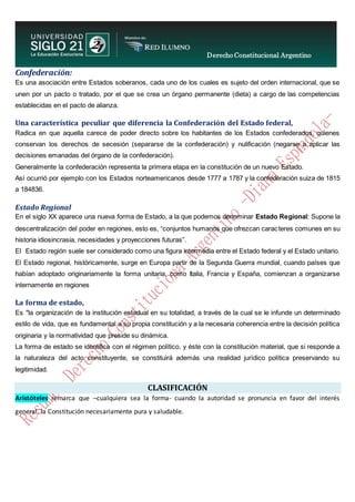 Derecho Constitucional Argentino
N. Diana Espíndola
Confederación:
Es una asociación entre Estados soberanos, cada uno de los cuales es sujeto del orden internacional, que se
unen por un pacto o tratado, por el que se crea un órgano permanente (dieta) a cargo de las competencias
establecidas en el pacto de alianza.
Una característica peculiar que diferencia la Confederación del Estado federal,
Radica en que aquella carece de poder directo sobre los habitantes de los Estados confederados, quienes
conservan los derechos de secesión (separarse de la confederación) y nulificación (negarse a aplicar las
decisiones emanadas del órgano de la confederación).
Generalmente la confederación representa la primera etapa en la constitución de un nuevo Estado.
Así ocurrió por ejemplo con los Estados norteamericanos desde 1777 a 1787 y la confederación suiza de 1815
a 184836.
Estado Regional
En el siglo XX aparece una nueva forma de Estado, a la que podemos denominar Estado Regional: Supone la
descentralización del poder en regiones, esto es, “conjuntos humanos que ofrezcan caracteres comunes en su
historia idiosincrasia, necesidades y proyecciones futuras”.
El Estado región suele ser considerado como una figura intermedia entre el Estado federal y el Estado unitario.
El Estado regional, históricamente, surge en Europa partir de la Segunda Guerra mundial, cuando países que
habían adoptado originariamente la forma unitaria, como Italia, Francia y España, comienzan a organizarse
internamente en regiones
La forma de estado,
Es "la organización de la institución estadual en su totalidad, a través de la cual se le infunde un determinado
estilo de vida, que es fundamental a su propia constitución y a la necesaria coherencia entre la decisión política
originaria y la normatividad que preside su dinámica.
La forma de estado se identifica con el régimen político, y éste con la constitución material, que si responde a
la naturaleza del acto constituyente, se constituirá además una realidad jurídico política preservando su
legitimidad.
CLASIFICACIÓN
Aristóteles remarca que –cualquiera sea la forma- cuando la autoridad se pronuncia en favor del interés
general, la Constitución necesariamente pura y saludable.
 