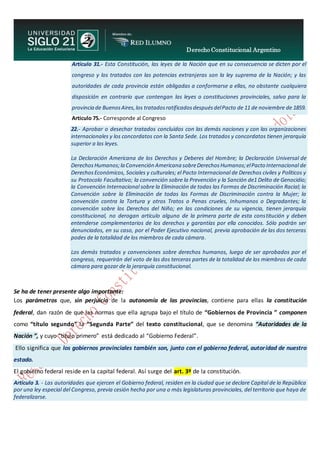 Derecho Constitucional Argentino
N. Diana Espíndola
Artículo 31.- Esta Constitución, las leyes de la Nación que en su consecuencia se dicten por el
congreso y los tratados con las potencias extranjeras son la ley suprema de la Nación; y las
autoridades de cada provincia están obligadas a conformarse a ellas, no obstante cualquiera
disposición en contrario que contengan las leyes o constituciones provinciales, salvo para la
provincia de BuenosAires,los tratadosratificadosdespuésdelPacto de 11 de noviembre de 1859.
Articulo 75.- Corresponde al Congreso
22.- Aprobar o desechar tratados concluidos con las demás naciones y con las organizaciones
internacionales y los concordatos con la Santa Sede. Los tratados y concordatos tienen jerarquía
superior a las leyes.
La Declaración Americana de los Derechos y Deberes del Hombre; la Declaración Universal de
DerechosHumanos;la Convención Americana sobreDerechosHumanos;elPacto Internacional de
DerechosEconómicos, Sociales y culturales; el Pacto Internacional de Derechos civiles y Políticos y
su Protocolo Facultativo; la convención sobre la Prevención y la Sanción de1 Delito de Genocidio;
la Convención Internacional sobre la Eliminación de todas las Formas de Discriminación Racial; la
Convención sobre la Eliminación de todas las Formas de Discriminación contra la Mujer; la
convención contra la Tortura y otros Tratos o Penas crueles, Inhumanos o Degradantes; la
convención sobre los Derechos del Niño; en las condiciones de su vigencia, tienen jerarquía
constitucional, no derogan artículo alguno de la primera parte de esta constitución y deben
entenderse complementarios de los derechos y garantías por ella conocidos. Sólo podrán ser
denunciados, en su caso, por el Poder Ejecutivo nacional, previa aprobación de las dos terceras
podes de la totalidad de los miembros de cada cámara.
Los demás tratados y convenciones sobre derechos humanos, luego de ser aprobados por el
congreso, requerirán del voto de las dos terceras partes de la totalidad de los miembros de cada
cámara para gozar de la jerarquía constitucional.
Se ha de tener presente algo importante:
Los parámetros que, sin perjuicio de la autonomía de las provincias, contiene para ellas la constitución
federal, dan razón de que las normas que ella agrupa bajo el título de “Gobiernos de Provincia ” componen
como “título segundo” la “Segunda Parte” del texto constitucional, que se denomina “Autoridades de la
Nación ”, y cuyo “título primero” está dedicado al “Gobierno Federal”.
Ello significa que los gobiernos provinciales también son, junto con el gobierno federal, autoridad de nuestro
estado.
El gobierno federal reside en la capital federal. Así surge del art. 3º de la constitución.
Artículo 3. - Las autoridades que ejercen el Gobierno federal, residen en la ciudad que se declare Capital de la República
por una ley especial del Congreso, previa cesión hecha por una o más legislaturas provinciales, del territorio que haya de
federalizarse.
 