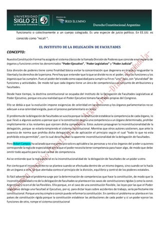 Derecho Constitucional Argentino
N. Diana Espíndola
funcionario o colectivamente a un cuerpo colegiado. Es una especie de juicio político. En EE.UU. es
conocido como "recall ".
EL INSTITUTO DE LA DELEGACIÓN DE FACULTADES
CONCEPTO:
NuestraConstituciónFormal haacogidoel sistemaclásicode lallamadaDivisiónde Poderesque consiste enel repartode
órganos y funciones entre los denominados “Poder Ejecutivo”, “Poder Legislativo” y “Poder Judicial”.
Esta división de poderes tiene como finalidad básica evitar la concentración que degenera en tiranía y resguardar la
libertadylosderechosde lapersona.Perohayque entenderque loque se divide no es el poder, sino las funciones y los
órganosque las cumplen.Puesel poderdel estadocomocapacidadpara cumplirsufines“uno” solo,con “pluralidad” de
funciones y actividades. De modo tal que cada órgano tiene un área de competencia y un conjunto de atribuciones y
facultades.
Desde hace tiempo, la doctrina constitucional se ocupaba del Instituto de la Delegación de Facultades Legislativas al
Poder Ejecutivo, porque era una realidad que el Poder Ejecutivo tomara facultades propias del Congreso.
Ello se debía a que la evolución impone exigencias de celeridad en las decisiones y los órganos parlamentarios no se
adecuan a esa celeridad exigida, pues el proceso parlamentario es lento.
El problemade ladelegaciónde facultadesse suscitaporque laconstituciónestablecela competencia de cada órgano, lo
que llevó a algunos autores a pensar que si la constitución asigna una competencia a un órgano determinado, prohibe
implícitamente a los restantes que ejercen dicha competencia. Estos autores propugnan la inconstitucionalidad de la
delegación, porque se estaría rompiendo el sistema constitucional. Mientras que otros autores sostienen, que ante la
ausencia de norma que prohiba dicha delegación, es de aplicación el principio según el cual “todo lo que no esta
prohibido esta permitido”, con lo cual desvirtuaban la aparente inconstitucionalidad de la delegación de facultades.
PeroBidartCampos ha aclaradoque ese principiosoloesaplicablea las personas y no a los órganos del poder a quienes
corresponde lareglade especialidadporlaque el podernecesitatenercompetencia para hacer algo, de modo que debe
omitir todo aquello para lo cual carece de competencia.
Así se entiende que la regla general es la inconstitucionalidad de la delegación de facultades de un poder a otro.
Por ciertoque el inconveniente no se plantea cuando se efectuaba dentro de un mismo órgano, sino cuando se lo hacía
de un órgano a otro, ya que atentaba contra el principio de la división, equilibrio y control de los poderes estatales.
Es fácil advertirque el problemasurge por la determinación de competencias que hace la constitución, de modo que la
inconstitucionalidadonode la delegaciónde facultadesse planteaenlos casos de constituciones rígidas (como la const.
Argentina) ynoenel de lasflexibles. Ello porque, en el caso de una constitución flexible, las leyes por las que el Poder
Legislativo delega una facultad al Ejecutivo, por ej. para dictar leyes sobre accidentes de trabajo, sería perfectame nte
constitucional.Porqueunaleysimpleocomúnpuede reformarla constitución. En cambio el problema se plantea en los
países de constitución rígida porque la constitución establece las atribuciones de cada poder y si un poder ejerce las
funciones de otro, rompe el sistema constitucional
 