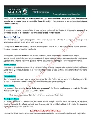 Derecho Constitucional Argentino
N. Diana Espíndola
político, sino que han hecho una estructura teórica, o sea, como un sistema ordenador de los elementos que
constituyen el estado como organización típica del poder, y han construido lo que se denomina la Teoría
General del Estado.
KELSEN:
El espécimen más alto y característico de esta corriente es la teoría del Estado de Kelsen quien piensa que la
teoría del estado es la ordenación sistemática del Estado como derecho.
Derecho Político
La definición del concepto varía según los autores y las escuelas, y el contenido de la asignatura ofrece grandes
variantes de acuerdo con los respectivos programas.
La expresión “Derecho Político” tiene un sentido propio, íntimo, y a la vez trascendente, que es necesario
destacar y que está vinculado a su génesis.
Se antepone la palabra “derecho” a la palabra “política”, con el propósito de subordinar ésta a aquél,
y en tal sentido no se limita a ser un registro pasivo de las normas que regulan las relaciones entre gobernantes
y gobernados, sino que pretenden que esas normas se subordinen a principios superiores de convivencia.
Adolfo Posada
Dice que el Derecho Político expresa la compenetración- reflejada en su nombre- de dos menciones, el Estado
y el Derecho y, como su base real es el conocimiento previo del Estado, se funda necesariamente en una teoría
del Estado.
Georg Jellinek
Con otro criterio considera que la teoría general del Derecho Político es una parte de la Teoría general del
Estado: la parte jurídica de esta última, en contraposición con la parte sociológica.
Hans Kelsen,
por su parte, al rechazar la “teoría de las dos naturalezas” del Estado, sostiene que la teoría del Derecho
Político se identifica con la teoría general del estado.
Otros autores conciben al Derecho político como una rama del derecho.
Mario Justo López
El Derecho Político es la consideración, en sentido teórico, aunque con implicancias doctrinarias, de preceptos
jurídicos imbuidos de valores morales, que deben regular la actividad política y el estudio de cómo esa
regulación tiene vigencia en la realidad.
LAS ORGANIZACIONES POLÍTICAS
Hemos visto cómo el hombre, por impulso de su propia naturaleza, vive en comunidades políticamente organizadas.
 