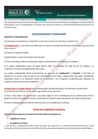 Derecho Constitucional Argentino
N. Diana Espíndola
Con respectoaesta delegaciónimpropia, BidartCampos sostiene que no ha quedado prohibida ni encuadrada en el art.
76 y que puede darse por subsitente después de la reforma. Este autor entiende que la delegación excepcionalmente
autorizada por el art. 76 corresponde a la “plena” que antes de la reforma se hallaba implícitamente prohibida y era
inconstitucional.
CONFEDERACIÓN Y FEDERACIÓN
CONCEPTO Y CARACTERÍSTICAS
Para distinguir la confederación y federación es menester enunciar sus conceptos y características.
La Confederación es una unión de estados que se mueve en el ámbito del derecho internacional y que presenta
estos matices:
a) Surge de un pacto o tratado.
b) Cada Estado es sujeto de Derecho Internacional.
c) Tiene como base jurídica un pacto que respeta la soberanía de los estados que la integran.
d) El poder confederado carece de poder directo sobre los individuos de cada uno de los estados y su
"imperium" se ejerce inmediatamente sobre éstos.
Los estados confederados tienen esencialmente los derechos de "nulificación" y "secesión ", vale decir, la
potestad en el primer caso, de apreciar la conveniencia de los actos y disposiciones del poder confederado,
negándose incluso a su aplicación dentro de su territorio, y en el segundo, la facultad para separarse en
cualquier momento de la unión confederal.
La Federación o el Estado Federal es una forma propia del derecho político y del derecho constitucional
-ramas del derecho público interno- cuyos rasgos típicos son los siguientes:
a) Tiene como origen una constitución, cuya parte orgánica trae la distribución de las competencias entre el
gobierno central y los gobiernos locales, preservando el armónico desenvolvimiento de ambas corporaciones.
b) Solo el Estado es sujeto de derecho Internacional, no los Estados que la forman.
TIPOS DE GOBIERNO FEDERAL
El estado federal supone la coexistencia de dos órdenes de gobierno:
 El gobierno central
 Los gobiernos locales.
A raíz de ello, la Constitución debe fundar las bases que posibiliten un armónico desenvolvimiento de la vida
institucional. Existen, de acuerdo a la distribución de las respectivas competencias, distintos tipos de estado federal.
 