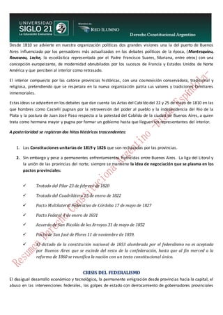Derecho Constitucional Argentino
N. Diana Espíndola
Desde 1810 se advierte en nuestra organización políticas dos grandes visiones una la del puerto de Buenos
Aires influenciado por los pensadores más actualizados en los debates políticos de la época, (Montesquieu,
Rousseau, Locke, la escolástica representada por el Padre Francisco Suares, Mariana, entre otros) con una
concepción europeizante, de modernidad obnubilados por los sucesos de Francia y Estados Unidos de Norte
América y que perciben al interior como retrasado.
El interior compuesto por las catorce provincias históricas, con una cosmovisión conservadora, tradicional y
religiosa, pretendiendo que se respetara en la nueva organización patria sus valores y tradiciones familiares
inmemoriales.
Estas ideas se advierten en los debates que dan cuenta las Actas del Cabildo del 22 y 25 de mayo de 1810 en las
que hombres como Castelli pugnan por la retroversión del poder al pueblo y la independencia del Rio de la
Plata y la postura de Juan José Paso respecto a la potestad del Cabildo de la ciudad de Buenos Aires, a quien
trata como hermana mayor y pugna por formar un gobierno hasta que lleguen los representantes del interior.
A posterioridad se registran dos hitos históricos trascendentes:
1. Las Constituciones unitarias de 1819 y 1826 que son rechazadas por las provincias.
2. Sin embargo y pese a permanentes enfrentamientos fratricidas entre Buenos Aires. La liga del Litoral y
la unión de las provincias del norte, siempre se mantiene la idea de negociación que se plasma en los
pactos provinciales:
 Tratado del Pilar 23 de febrero de 1820
 Tratado del Cuadrilátero 25 de enero de 1822
 Pacto Multilateral Federativo de Córdoba 17 de mayo de 1827
 Pacto Federal 4 de enero de 1831
 Acuerdo de San Nicolás de los Arroyos 31 de mayo de 1852
 Pacto de San José de Flores 11 de noviembre de 1859.
 El dictado de la constitución nacional de 1853 alumbrada por el federalismo no es aceptada
por Buenos Aires que se escinde del resto de la confederación, hasta que al fin merced a la
reforma de 1860 se reunifica la nación con un texto constitucional único.
CRISIS DEL FEDERALISMO
El desigual desarrollo económico y tecnológico, la permanente emigración desde provincias hacia la capital, el
abuso en las intervenciones federales, los golpes de estado con derrocamiento de gobernadores provinciales
 