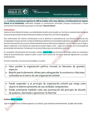 Derecho Constitucional Argentino
N. Diana Espíndola
Por otra parte,esnecesarioresaltarque el temadel federalismo,sigueteniendoparanosotrosgranimportanciatoda vez
que la reforma constitucional argentina de 1994 ha tendido, entre otros objetivos, al fortalecimiento del régimen
federal en la Constitución, habiéndole otorgado el constituyente reformador jerarquía constitucional a ciertos
instrumentos internacionales que poseen la mentada “cláusula federal”.
Federalismo:
Implica la forma federal de Estado, una modalidad de relación entre el poder y el territorio, estatuida sobre la base de
una peculiar generación de descentralización política con base física, territorial o geográfica.
Esta conformación del sistema constitucional se da al admitirse la coexistencia de una estructura política de alta
complejidad,enlaque coexiste unorden(el federal) que detentaconexclusividadlasoberanía y el carácter de sujeto de
derechointernacional,conunaserie indeterminadade diversosórdenes(losestaduales, o provinciales), que sin llegar a
adquirir soberanía, sí son titulares de autonomía y pueden llegar a serlo – según los sistemas – de un cierto grado de
personalidad internacional, limitado por la estructura federal que los condiciona y contiene.
En una gráfica sistematización del concepto, sostiene Juan V. Sola que esta forma de Estado, puede ser concebida a
modo de descentralización, ideada en parte a priori como insumo de una teoría deducida lógicamente, y en parte
empíricamente,
El mismo responde a una serie de necesidades, en cuanto:
Sostiene Bidart Campos:
Que el federalismo es la forma opuesta a la unitaria, que centraliza territorialmente al poder del estado.
 