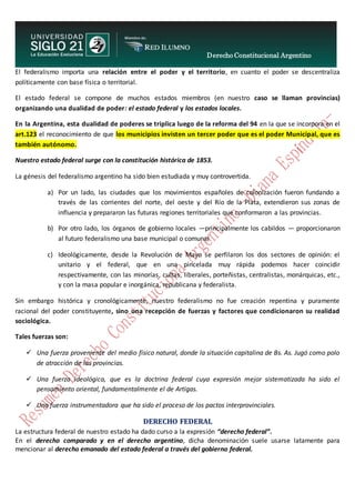 Derecho Constitucional Argentino
N. Diana Espíndola
El federalismo importa una relación entre el poder y el territorio, en cuanto el poder se descentraliza
políticamente con base física o territorial.
El estado federal se compone de muchos estados miembros (en nuestro caso se llaman provincias)
organizando una dualidad de poder: el estado federal y los estados locales.
En la Argentina, esta dualidad de poderes se triplica luego de la reforma del 94 en la que se incorpora en el
art.123 el reconocimiento de que los municipios invisten un tercer poder que es el poder Municipal, que es
también autónomo.
Nuestro estado federal surge con la constitución histórica de 1853.
La génesis del federalismo argentino ha sido bien estudiada y muy controvertida.
a) Por un lado, las ciudades que los movimientos españoles de colonización fueron fundando a
través de las corrientes del norte, del oeste y del Río de la Plata, extendieron sus zonas de
influencia y prepararon las futuras regiones territoriales que conformaron a las provincias.
b) Por otro lado, los órganos de gobierno locales —principalmente los cabildos — proporcionaron
al futuro federalismo una base municipal o comunal.
c) Ideológicamente, desde la Revolución de Mayo se perfilaron los dos sectores de opinión: el
unitario y el federal, que en una pincelada muy rápida podemos hacer coincidir
respectivamente, con las minorías, cultas, liberales, porteñistas, centralistas, monárquicas, etc.,
y con la masa popular e inorgánica, republicana y federalista.
Sin embargo histórica y cronológicamente, nuestro federalismo no fue creación repentina y puramente
racional del poder constituyente, sino una recepción de fuerzas y factores que condicionaron su realidad
sociológica.
Tales fuerzas son:
 Una fuerza proveniente del medio físico natural, donde la situación capitalina de Bs. As. Jugó como polo
de atracción de las provincias.
 Una fuerza ideológica, que es la doctrina federal cuya expresión mejor sistematizada ha sido el
pensamiento oriental, fundamentalmente el de Artigas.
 Una fuerza instrumentadora que ha sido el proceso de los pactos interprovinciales.
DERECHO FEDERAL
La estructura federal de nuestro estado ha dado curso a la expresión “derecho federal”.
En el derecho comparado y en el derecho argentino, dicha denominación suele usarse latamente para
mencionar al derecho emanado del estado federal a través del gobierno federal.
 