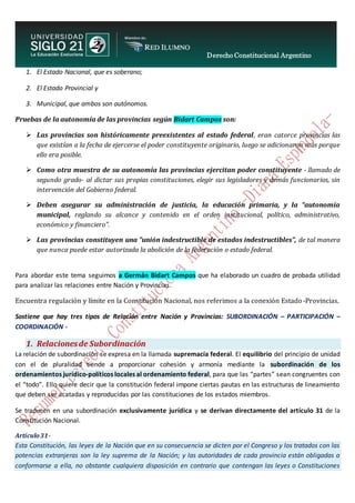 Derecho Constitucional Argentino
N. Diana Espíndola
1. El Estado Nacional, que es soberano;
2. El Estado Provincial y
3. Municipal, que ambos son autónomos.
Pruebas de la autonomía de las provincias según Bidart Campos son:
 Las provincias son históricamente preexistentes al estado federal, eran catorce provincias las
que existían a la fecha de ejercerse el poder constituyente originario, luego se adicionaron más porque
ello era posible.
 Como otra muestra de su autonomía las provincias ejercitan poder constituyente - llamado de
segundo grado- al dictar sus propias constituciones, elegir sus legisladores y demás funcionarios, sin
intervención del Gobierno federal.
 Deben asegurar su administración de justicia, la educación primaria, y la “autonomía
municipal, reglando su alcance y contenido en el orden institucional, político, administrativo,
económico y financiero”.
 Las provincias constituyen una "unión indestructible de estados indestructibles”, de tal manera
que nunca puede estar autorizada la abolición de la federación o estado federal.
Para abordar este tema seguimos a Germán Bidart Campos que ha elaborado un cuadro de probada utilidad
para analizar las relaciones entre Nación y Provincias.
Encuentra regulación y límite en la Constitución Nacional, nos referimos a la conexión Estado -Provincias.
Sostiene que hay tres tipos de Relación entre Nación y Provincias: SUBORDINACIÓN – PARTICIPACIÓN –
COORDINACIÓN -
1. Relacionesde Subordinación
La relación de subordinación se expresa en la llamada supremacía federal. El equilibrio del principio de unidad
con el de pluralidad tiende a proporcionar cohesión y armonía mediante la subordinación de los
ordenamientos jurídico-políticos locales al ordenamiento federal, para que las “partes” sean congruentes con
el “todo”. Ello quiere decir que la constitución federal impone ciertas pautas en las estructuras de lineamiento
que deben ser acatadas y reproducidas por las constituciones de los estados miembros.
Se traducen en una subordinación exclusivamente jurídica y se derivan directamente del artículo 31 de la
Constitución Nacional.
Artículo31-
Esta Constitución, las leyes de la Nación que en su consecuencia se dicten por el Congreso y los tratados con las
potencias extranjeras son la ley suprema de la Nación; y las autoridades de cada provincia están obligadas a
conformarse a ella, no obstante cualquiera disposición en contrario que contengan las leyes o Constituciones
 