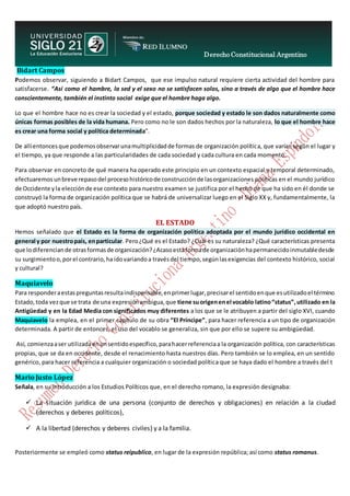 Derecho Constitucional Argentino
N. Diana Espíndola
Bidart Campos
Podemos observar, siguiendo a Bidart Campos, que ese impulso natural requiere cierta actividad del hombre para
satisfacerse. “Así como el hambre, la sed y el sexo no se satisfacen solos, sino a través de algo que el hombre hace
conscientemente, también el instinto social exige que el hombre haga algo.
Lo que el hombre hace no es crear la sociedad y el estado, porque sociedad y estado le son dados naturalmente como
únicas formas posibles de la vida humana. Pero como no le son dados hechos por la naturaleza, lo que el hombre hace
es crear una forma social y política determinada”.
De allíentoncesque podemosobservarunamultiplicidadde formas de organización política, que varían según el lugar y
el tiempo, ya que responde a las particularidades de cada sociedad y cada cultura en cada momento.
Para observar en concreto de qué manera ha operado este principio en un contexto espacial y temporal determinado,
efectuaremos unbreve repasodel procesohistóricode construcciónde lasorganizaciones políticas en el mundo jurídico
de Occidente yla elecciónde ese contexto para nuestro examen se justifica por el hecho de que ha sido en él donde se
construyó la forma de organización política que se habrá de universalizar luego en el Siglo XX y, fundamentalmente, la
que adoptó nuestro país.
EL ESTADO
Hemos señalado que el Estado es la forma de organización política adoptada por el mundo jurídico occidental en
general y por nuestropaís, enparticular. Pero¿Qué es el Estado? ¿Cuál es su naturaleza? ¿Qué características presenta
que lodiferenciande otrasformasde organización?¿Acasoestaformade organizaciónhapermanecidoinmutabledesde
su surgimientoo,porel contrario,ha idovariandoa travésdel tiempo,segúnlasexigencias del contexto histórico, social
y cultural?
Maquiavelo
Para responderaestaspreguntasresultaindispensable,enprimerlugar,precisarel sentidoenque esutilizadoel término
Estado,toda vezque se trata de una expresiónambigua,que tiene suorigenenel vocablo latino“status”,utilizado en la
Antigüedad y en la Edad Media con significados muy diferentes a los que se le atribuyen a partir del siglo XVI, cuando
Maquiavelo la emplea, en el primer capítulo de su obra “El Príncipe”, para hacer referencia a un tipo de organización
determinada. A partir de entonces, el uso del vocablo se generaliza, sin que por ello se supere su ambigüedad.
Así, comienzaaser utilizadaenunsentidoespecífico,parahacerreferenciaa la organización política, con características
propias, que se da en occidente, desde el renacimiento hasta nuestros días. Pero también se lo emplea, en un sentido
genérico, para hacer referencia a cualquier organización o sociedad política que se haya dado el hombre a través del t
Mario Justo López
Señala, en su Introducción a los Estudios Políticos que, en el derecho romano, la expresión designaba:
 La situación jurídica de una persona (conjunto de derechos y obligaciones) en relación a la ciudad
(derechos y deberes políticos),
 A la libertad (derechos y deberes civiles) y a la familia.
Posteriormente se empleó como status reipublico, en lugar de la expresión república; así como status romanus.
 