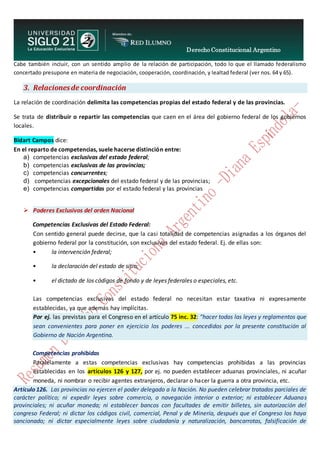 Derecho Constitucional Argentino
N. Diana Espíndola
Cabe también incluir, con un sentido amplio de la relación de participación, todo lo que el llamado federalismo
concertado presupone en materia de negociación, cooperación, coordinación, y lealtad federal (ver nos. 64 y 65).
3. Relacionesde coordinación
La relación de coordinación delimita las competencias propias del estado federal y de las provincias.
Se trata de distribuir o repartir las competencias que caen en el área del gobierno federal de los gobiernos
locales.
Bidart Campos dice:
En el reparto de competencias, suele hacerse distinción entre:
a) competencias exclusivas del estado federal;
b) competencias exclusivas de las provincias;
c) competencias concurrentes;
d) competencias excepcionales del estado federal y de las provincias;
e) competencias compartidas por el estado federal y las provincias
 Poderes Exclusivos del orden Nacional
Competencias Exclusivas del Estado Federal:
Con sentido general puede decirse, que la casi totalidad de competencias asignadas a los órganos del
gobierno federal por la constitución, son exclusivas del estado federal. Ej. de ellas son:
• la intervención federal;
• la declaración del estado de sitio;
• el dictado de los códigos de fondo y de leyes federales o especiales, etc.
Las competencias exclusivas del estado federal no necesitan estar taxativa ni expresamente
establecidas, ya que además hay implícitas.
Por ej. las previstas para el Congreso en el artículo 75 inc. 32: “hacer todas las leyes y reglamentos que
sean convenientes para poner en ejercicio los poderes ... concedidos por la presente constitución al
Gobierno de Nación Argentina.
Competencias prohibidas
Paralelamente a estas competencias exclusivas hay competencias prohibidas a las provincias
establecidas en los artículos 126 y 127, por ej. no pueden establecer aduanas provinciales, ni acuñar
moneda, ni nombrar o recibir agentes extranjeros, declarar o hacer la guerra a otra provincia, etc.
Artículo 126. Las provincias no ejercen el poder delegado a la Nación. No pueden celebrar tratados parciales de
carácter político; ni expedir leyes sobre comercio, o navegación interior o exterior; ni establecer Aduanas
provinciales; ni acuñar moneda; ni establecer bancos con facultades de emitir billetes, sin autorización del
congreso Federal; ni dictar los códigos civil, comercial, Penal y de Minería, después que el Congreso los haya
sancionado; ni dictar especialmente leyes sobre ciudadanía y naturalización, bancarrotas, falsificación de
 