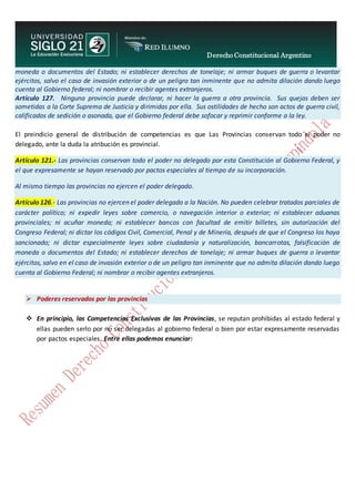 Derecho Constitucional Argentino
N. Diana Espíndola
moneda o documentos del Estado; ni establecer derechos de tonelaje; ni armar buques de guerra o levantar
ejércitos, salvo el caso de invasión exterior o de un peligro tan inminente que no admita dilación dando luego
cuenta al Gobierno federal; ni nombrar o recibir agentes extranjeros.
Artículo 127. Ninguna provincia puede declarar, ni hacer la guerra a otra provincia. Sus quejas deben ser
sometidas a la Corte Suprema de Justicia y dirimidas por ella. Sus ostilidades de hecho son actos de guerra civil,
calificados de sedición o asonada, que el Gobierno federal debe sofocar y reprimir conforme a la ley.
El preindicio general de distribución de competencias es que Las Provincias conservan todo el poder no
delegado, ante la duda la atribución es provincial.
Artículo 121.- Las provincias conservan todo el poder no delegado por esta Constitución al Gobierno Federal, y
el que expresamente se hayan reservado por pactos especiales al tiempo de su incorporación.
Al mismo tiempo las provincias no ejercen el poder delegado.
Artículo 126.- Las provincias no ejercen el poder delegado a la Nación. No pueden celebrar tratados parciales de
carácter político; ni expedir leyes sobre comercio, o navegación interior o exterior; ni establecer aduanas
provinciales; ni acuñar moneda; ni establecer bancos con facultad de emitir billetes, sin autorización del
Congreso Federal; ni dictar los códigos Civil, Comercial, Penal y de Minería, después de que el Congreso los haya
sancionado; ni dictar especialmente leyes sobre ciudadanía y naturalización, bancarrotas, falsificación de
moneda o documentos del Estado; ni establecer derechos de tonelaje; ni armar buques de guerra o levantar
ejércitos, salvo en el caso de invasión exterior o de un peligro tan inminente que no admita dilación dando luego
cuenta al Gobierno Federal; ni nombrar o recibir agentes extranjeros.
 Poderes reservados por las provincias
 En principio, las Competencias Exclusivas de las Provincias, se reputan prohibidas al estado federal y
ellas pueden serlo por no ser delegadas al gobierno federal o bien por estar expresamente reservadas
por pactos especiales. Entre ellas podemos enunciar:
 