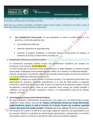 Derecho Constitucional Argentino
N. Diana Espíndola
discriminación alguna; y que garanticen os principios de gratuidad y equidad de la educación pública estatal y la
autonomía y autarquía de las universidades nacionales.
Dictar leyes que protejan la identidad y pluralidad cultural, la libre creación y circulación de las obras el autor; el
patrimonio artístico y los espacios culturales y audiovisuales.
 Son Competencias Concurrentes, las que pertenecen en común al estado federal y a las
provincias, y entre ellas podemos citar:
 Las contribuciones indirectas;
 Conservar organismos de seguridad social;
 Promover el progreso económico, el desarrollo humano, la generación de empleos, la
educación, la ciencia, el conocimiento y la cultura; etc.
 Prohibiciones a Nación,a provincias y a ambas
La Constitución contempla también normas con prohibiciones específicas por ejemplo con
contenidos en los artículos. 9 a 13 126 y 127.
Al mismo tiempo que las provincias tienen prohibido ejercer el poder delegado y la Nación no puede
ejercer poder no delegado, existen prohibiciones para ambas, tal la contenía en el bloque de derechos
humanos consagrados y las garantías sobre las que no puede avanzar el poder sea nacional o provincial
y la especial prohibición contenida en el artículo 29
Artículo 29- El Congreso no puede conceder al Ejecutivo nacional, ni las Legislaturas provinciales a los
gobernadores de provincias, facultades extraordinarias, ni la suma del poder público, ni otorgarles
sumisiones o supremacías por las que la vida, el honor o las fortunas de los argentinos queden a merced
de gobiernos o persona alguna. Actos de esta naturaleza llevan consigo una nulidad insanable y
sujetarán a los que los formulen, consientan o firmen, a la responsabilidad y pena de los infames
traidores a la Patria.
 SonCompetencias Excepcionales delEstadoFederal,
Las que en principio y habitualmente son provinciales, pero alguna vez y con determinados recaudos
entran en la órbita federal, como por Ej. “imponer contribuciones directas, por tiempo determinado,
proporcionalmente iguales en todo el territorio de la Nación, siempre que la defensa, seguridad
común y bien general del estado, lo exijan”. Conforme con el inc. 2del art. 75, dichas contribuciones,
con excepción de la parte o el total de las que tengan asignación específica, son coparticipables y una
ley convenio instituirá los regímenes de coparticipación, garantizando la automaticidad en la remisión
de los fondos y fijará el sistema de su distribución sobre la base de parámetros objetivos.
 