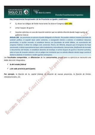 Derecho Constitucional Argentino
N. Diana Espíndola
Hay Competencias Excepcionales de las Provincias en iguales condiciones.
 Ej. dictar los códigos de fondo hasta tanto los dicte el Congreso (art. 126)
 armar buques de guerra
 levantar ejércitos en caso de invasión exterior que no admita dilación dando luego cuenta al
gobierno federal.
Artículo 126. Las provincias no ejercen el poder delegado a la Nación. No pueden celebrar tratados parciales de
carácter político; ni expedir leyes sobre comercio, o navegación interior o exterior; ni establecer Aduanas
provinciales; ni acuñar moneda; ni establecer bancos con facultades de emitir billetes, sin autorización del
congreso Federal; ni dictar los códigos civil, comercial, Penal y de Minería, después que el Congreso los haya
sancionado;nidictarespecialmenteleyes sobreciudadanía y naturalización,bancarrotas,falsificación demoneda
o documentos del Estado; ni establecer derechos de tonelaje; ni armar buques de guerra o levantar ejércitos,
salvo el caso de invasión exterior o de un peligro tan inminente que no admita dilación dando luego cuenta al
Gobierno federal; ni nombrar o recibir agentes extranjeros.
Las Facultades compartidas, se diferencian de las concurrentes, porque para su ejercicio es necesaria una
doble decisión integradora:
 la del estado federal
 y de cada provincia participante.
Por ejemplo, la fijación de la, capital federal, la creación de nuevas provincias, la fijación de límites
interprovinciales, etc.
 