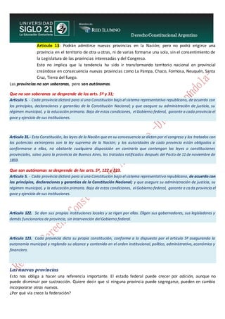 Derecho Constitucional Argentino
N. Diana Espíndola
Artículo 13- Podrán admitirse nuevas provincias en la Nación; pero no podrá erigirse una
provincia en el territorio de otra u otras, ni de varias formarse una sola, sin el consentimiento de
la Legislatura de las provincias interesadas y del Congreso.
Esto no implica que la tendencia ha sido ir transformando territorio nacional en provincial
creándose en consecuencia nuevas provincias como La Pampa, Chaco, Formosa, Neuquén, Santa
Cruz, Tierra del fuego.
Las provincias no son soberanas, pero son autónomas.
Que no son soberanas se desprende de los arts. 5º y 31;
Artículo 5. - Cada provincia dictará para sí una Constitución bajo el sistema representativo republicano, de acuerdo con
los principios, declaraciones y garantías de la Constitución Nacional; y que asegure su administración de justicia, su
régimen municipal, y la educación primaria. Bajo de estas condiciones, el Gobierno federal, garante a cada provincia el
goce y ejercicio de sus instituciones.
Artículo 31.- Esta Constitución, las leyes de la Nación que en su consecuencia se dicten por el congreso y los tratados con
las potencias extranjeras son la ley suprema de la Nación; y las autoridades de cada provincia están obligadas a
conformarse a ellas, no obstante cualquiera disposición en contrario que contengan las leyes o constituciones
provinciales, salvo para la provincia de Buenos Aires, los tratados ratificados después del Pacto de 11 de noviembre de
1859.
Que son autónomas se desprende de los arts. 5º, 122 y 123.
Artículo 5. - Cada provincia dictará para sí una Constitución bajo el sistema representativo republicano, de acuerdo con
los principios, declaraciones y garantías de la Constitución Nacional; y que asegure su administración de justicia, su
régimen municipal, y la educación primaria. Bajo de estas condiciones, el Gobierno federal, garante a cada provincia el
goce y ejercicio de sus instituciones.
Artículo 122. Se dan sus propias instituciones locales y se rigen por ellas. Eligen sus gobernadores, sus legisladores y
demás funcionarios de provincia, sin intervención del Gobierno federal.
Artículo 123. Cada provincia dicta su propia constitución, conforme a lo dispuesto por el artículo 5º asegurando la
autonomía municipal y reglando su alcance y contenido en el orden institucional, político, administrativo, económico y
financiero.
Las nuevas provincias
Esto nos obliga a hacer una referencia importante. El estado federal puede crecer por adición, aunque no
puede disminuir por sustracción. Quiere decir que si ninguna provincia puede segregarse, pueden en cambio
incorporarse otras nuevas.
¿Por qué vía crece la federación?
 