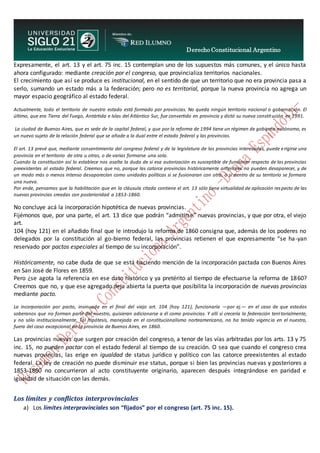 Derecho Constitucional Argentino
N. Diana Espíndola
Expresamente, el art. 13 y el art. 75 inc. 15 contemplan uno de los supuestos más comunes, y el único hasta
ahora configurado: mediante creación por el congreso, que provincializa territorios nacionales.
El crecimiento que así se produce es institucional, en el sentido de que un territorio que no era provincia pasa a
serlo, sumando un estado más a la federación; pero no es territorial, porque la nueva provincia no agrega un
mayor espacio geográfico al estado federal.
Actualmente, todo el territorio de nuestro estado está formado por provincias. No queda ningún territorio nacional o gobernación. El
último, que era Tierra del Fuego, Antártida e Islas del Atlántico Sur, fue convertido en provincia y dictó su nueva constitución en 1991.
La ciudad de Buenos Aires, que es sede de la capital federal, y que por la reforma de 1994 tiene un régimen de gobierno autónomo, es
un nuevo sujeto de la relación federal que se añade a la dual entre el estado federal y las provincias.
El art. 13 prevé que, mediante consentimiento del congreso federal y de la legislatura de las provincias interesadas, puede erigirse una
provincia en el territorio de otra u otras, o de varias formarse una sola.
Cuando la constitución así lo establece nos asalta la duda de si esa autorización es susceptible de funcionar respecto de las provincias
preexistentes al estado federal. Creemos que no, porque las catorce provincias históricamente anteriores no pueden desaparecer, y de
un modo más o menos intenso desaparecían como unidades políticas si se fusionaran con otra, o si dentro de su territorio se formara
una nueva.
Por ende, pensamos que la habilitación que en la cláusula citada contiene el art. 13 sólo tiene virtualidad de aplicación respecto de las
nuevas provincias creadas con posterioridad a 1853-1860.
No concluye acá la incorporación hipotética de nuevas provincias.
Fijémonos que, por una parte, el art. 13 dice que podrán “admitirse” nuevas provincias, y que por otra, el viejo
art.
104 (hoy 121) en el añadido final que le introdujo la reforma de 1860 consigna que, además de los poderes no
delegados por la constitución al go-bierno federal, las provincias retienen el que expresamente “se ha-yan
reservado por pactos especiales al tiempo de su incorporación”.
Históricamente, no cabe duda de que se está haciendo mención de la incorporación pactada con Buenos Aires
en San José de Flores en 1859.
Pero ¿se agota la referencia en ese dato histórico y ya pretérito al tiempo de efectuarse la reforma de 1860?
Creemos que no, y que ese agregado deja abierta la puerta que posibilita la incorporación de nuevas provincias
mediante pacto.
La incorporación por pacto, insinuada en el final del viejo art. 104 (hoy 121), funcionaría —por ej.— en el caso de que estados
soberanos que no forman parte del nuestro, quisieran adicionarse a él como provincias. Y allí sí crecería la federación territorialmente,
y no sólo institucionalmente. Tal hipótesis, manejada en el constitucionalismo norteamericano, no ha tenido vigencia en el nuestro,
fuera del caso excepcional de la provincia de Buenos Aires, en 1860.
Las provincias nuevas que surgen por creación del congreso, a tenor de las vías arbitradas por los arts. 13 y 75
inc. 15, no pueden pactar con el estado federal al tiempo de su creación. O sea que cuando el congreso crea
nuevas provincias, las erige en igualdad de status jurídico y político con las catorce preexistentes al estado
federal. La ley de creación no puede disminuir ese status, porque si bien las provincias nuevas y posteriores a
1853-1860 no concurrieron al acto constituyente originario, aparecen después integrándose en paridad e
igualdad de situación con las demás.
Los límites y conflictos interprovinciales
a) Los límites interprovinciales son “fijados” por el congreso (art. 75 inc. 15).
 