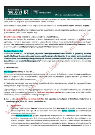 Derecho Constitucional Argentino
N. Diana Espíndola
En la Edad Media adquiere nuevos significados, por ejemplo, para hacer referencia a los distintos estamentos sociales
(clero, nobleza y burguesía) que conformaban los Estados Generales.
En un sentido diferente, también se lo empleó para hacer referencia al asiento territorial de las relaciones de poder.
En sentido genérico el término Estado comprende todas las organizaciones políticas que hemos analizado en el
punto anterior (Polis, Civitas, Imperio, etc).
En sentido específico, en cambio, sólo es aplicable al Estado Moderno.
Pero el carácter ambiguo del término no se vincula solamente con la problemática que suscita la extensión de su
significado a formas de organización anteriores a su existencia, sino que abarca asimismo otras dimensiones. Así por
ejemplo, cabe preguntarse si laexpresiónhace referenciaala organizaciónpolíticadebaseterritorial soberana o, si por
el contrario, sólo se identifica con el gobierno, la autoridad de esa organización.
Enrique Martínez Paz
Al respecto, señala que, “en su origen, la palabra Estado posiblemente estaba referida al gobierno y a la corte
establecida,fijay ordenada... y luego,por extensión, se fue comprendiendo dentro de esa palabra las ideas relativas a
territorios sobre los cuales se ejerce el gobierno y a las personas que se encontraban ligadas a ese territorio, en virtud
de su ubicacióncon la autoridad de ese gobierno”. Sin embargo, la acepción original del término no se ha abandonado
completamente.
¿Qué es el Estado?
Maritain (El hombre y el Estado”),
Por ejemplo,advierte que lo que vulgarmente se conoce con el nombre de Estado no es Estado sino cuerpo político, es
decir, una corporación en la cual se materializa o expresa la unión societaria de un grupo de individuos que habitan un
determinado territorio bajo una autoridad.
El Estadopara Maritainesla parte superior(porubicaciónjerárquica,no por sustancia o calidad) del cuerpo político que
tiene por misión dirigir al cuerpo político.
La pregunta ¿Qué el Estado? No sólo supone precisar el significado con que utilizaremos el término, sino también una
toma de posición respecto de su naturaleza. Desde esta segunda perspectiva, las respuestas que se han dado también
son diversas y pueden sistematizarse en dos grandes grupos:
1. Las teorías afirmativistas o sustancialistas: Son aquellas que asignan al Estado una naturaleza o
esencia propia, entre las cuales cabe destacar:
 Organicistas:
Concibe al Estado como un órgano vivo, como un ser que tiene vida propia. El desarrollo fundamental de esta
postura se produce en el siglo XIX, con pensadores positivistas como Darwin y Spencer, que ven en el Estado
una estructura orgánica compleja.
Señala Enrique Martínez Paz que para los positivistas no hay más que una sola naturaleza en el mundo: todo
serviviente nace,vive y muere de la misma manera. Por ello, las leyes de la naturaleza rigen tanto para el ser
humano,comopara aquellascreacionesdel hombre que llamamos sociedad y Estado. Pero esta naturaleza no
esfija, sinoque se encuentra sujeta a transformaciones regidas por una razón lógica que se llama orden, en la
que cada etapa representaunperfeccionamiento de la anterior. Es la llamada ley del progreso en virtud de la
 