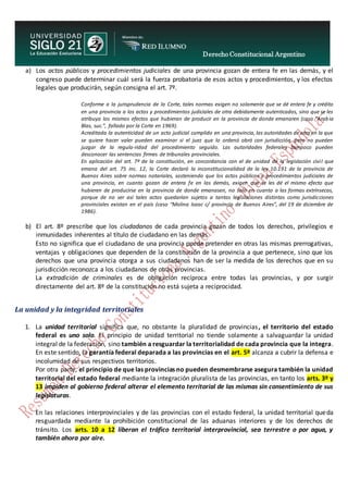 Derecho Constitucional Argentino
N. Diana Espíndola
a) Los actos públicos y procedimientos judiciales de una provincia gozan de entera fe en las demás, y el
congreso puede determinar cuál será la fuerza probatoria de esos actos y procedimientos, y los efectos
legales que producirán, según consigna el art. 7º.
Conforme a la jurisprudencia de la Corte, tales normas exigen no solamente que se dé entera fe y crédito
en una provincia a los actos y procedimientos judiciales de otra debidamente autenticados, sino que se les
atribuya los mismos efectos que hubieran de producir en la provincia de donde emanaren (caso “Arabia
Blas, suc.”, fallado por la Corte en 1969).
Acreditada la autenticidad de un acto judicial cumplido en una provincia, las autoridades de otra en la que
se quiere hacer valer pueden examinar si el juez que lo ordenó obró con jurisdicción, pero no pueden
juzgar de la regula-ridad del procedimiento seguido. Las autoridades federales tampoco pueden
desconocer las sentencias firmes de tribunales provinciales.
En aplicación del art. 7º de la constitución, en concordancia con el de unidad de la legislación civil que
emana del art. 75 inc. 12, la Corte declaró la inconstitucionalidad de la ley 10.191 de la provincia de
Buenos Aires sobre normas notariales, sosteniendo que los actos públicos y procedimientos judiciales de
una provincia, en cuanto gozan de entera fe en las demás, exigen que se les dé el mismo efecto que
hubieren de producirse en la provincia de donde emanasen, no solo en cuanto a las formas extrínsecas,
porque de no ser así tales actos quedarían sujetos a tantas legislaciones distintas como jurisdicciones
provinciales existan en el país (caso “Molina Isaac c/ provincia de Buenos Aires”, del 19 de diciembre de
1986).
b) El art. 8º prescribe que los ciudadanos de cada provincia gozan de todos los derechos, privilegios e
inmunidades inherentes al título de ciudadano en las demás.
Esto no significa que el ciudadano de una provincia pueda pretender en otras las mismas prerrogativas,
ventajas y obligaciones que dependen de la constitución de la provincia a que pertenece, sino que los
derechos que una provincia otorga a sus ciudadanos han de ser la medida de los derechos que en su
jurisdicción reconozca a los ciudadanos de otras provincias.
La extradición de criminales es de obligación recíproca entre todas las provincias, y por surgir
directamente del art. 8º de la constitución no está sujeta a reciprocidad.
La unidad y la integridad territoriales
1. La unidad territorial significa que, no obstante la pluralidad de provincias, el territorio del estado
federal es uno solo. El principio de unidad territorial no tiende solamente a salvaguardar la unidad
integral de la federación, sino también a resguardar la territorialidad de cada provincia que la integra.
En este sentido, la garantía federal deparada a las provincias en el art. 5º alcanza a cubrir la defensa e
incolumidad de sus respectivos territorios.
Por otra parte, el principio de que las provincias no pueden desmembrarse asegura también la unidad
territorial del estado federal mediante la integración pluralista de las provincias, en tanto los arts. 3º y
13 impiden al gobierno federal alterar el elemento territorial de las mismas sin consentimiento de sus
legislaturas.
En las relaciones interprovinciales y de las provincias con el estado federal, la unidad territorial queda
resguardada mediante la prohibición constitucional de las aduanas interiores y de los derechos de
tránsito. Los arts. 10 a 12 liberan el tráfico territorial interprovincial, sea terrestre o por agua, y
también ahora por aire.
 