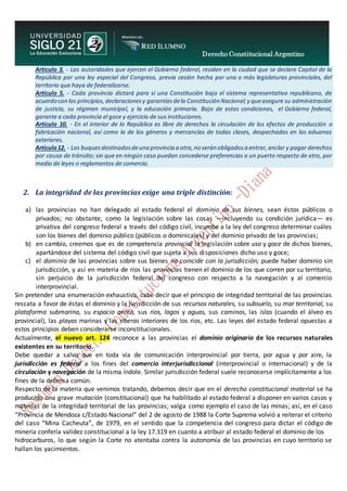 Derecho Constitucional Argentino
N. Diana Espíndola
Artículo 3. - Las autoridades que ejercen el Gobierno federal, residen en la ciudad que se declare Capital de la
República por una ley especial del Congreso, previa cesión hecha por una o más legislaturas provinciales, del
territorio que haya de federalizarse.
Artículo 5. - Cada provincia dictará para sí una Constitución bajo el sistema representativo republicano, de
acuerdo con los principios,declaracionesy garantíasdela Constitución Nacional;y queasegure su administración
de justicia, su régimen municipal, y la educación primaria. Bajo de estas condiciones, el Gobierno federal,
garante a cada provincia el goce y ejercicio de sus instituciones.
Artículo 10. - En el interior de lo República es libre de derechos la circulación de los efectos de producción o
fabricación nacional, así como la de los géneros y mercancías de todas clases, despachadas en las aduanas
exteriores.
Artículo12. - Los buquesdestinadosdeuna provincia a otra,no serán obligadosa entrar,anclar y pagar derechos
por causa de tránsito; sin que en ningún caso puedan concederse preferencias a un puerto respecto de otro, por
medio de leyes o reglamentos de comercio.
2. La integridad de las provincias exige una triple distinción:
a) las provincias no han delegado al estado federal el dominio de sus bienes, sean éstos públicos o
privados; no obstante, como la legislación sobre las cosas —incluyendo su condición jurídica— es
privativa del congreso federal a través del código civil, incumbe a la ley del congreso determinar cuáles
son los bienes del dominio público (públicos o dominicales) y del dominio privado de las provincias;
b) en cambio, creemos que es de competencia provincial la legislación sobre uso y goce de dichos bienes,
apartándose del sistema del código civil que sujeta a sus disposiciones dicho uso y goce;
c) el dominio de las provincias sobre sus bienes no coincide con la jurisdicción; puede haber dominio sin
jurisdicción, y así en materia de ríos las provincias tienen el dominio de los que corren por su territorio,
sin perjuicio de la jurisdicción federal del congreso con respecto a la navegación y al comercio
interprovincial.
Sin pretender una enumeración exhaustiva, cabe decir que el principio de integridad territorial de las provincias
rescata a favor de éstas el dominio y la jurisdicción de sus recursos naturales, su subsuelo, su mar territorial, su
plataforma submarina, su espacio aéreo, sus ríos, lagos y aguas, sus caminos, las islas (cuando el álveo es
provincial), las playas marinas y las riberas interiores de los ríos, etc. Las leyes del estado federal opuestas a
estos principios deben considerarse inconstitucionales.
Actualmente, el nuevo art. 124 reconoce a las provincias el dominio originario de los recursos naturales
existentes en su territorio.
Debe quedar a salvo que en toda vía de comunicación interprovincial por tierra, por agua y por aire, la
jurisdicción es federal a los fines del comercio interjurisdiccional (interprovincial o internacional) y de la
circulación y navegación de la misma índole. Similar jurisdicción federal suele reconocerse implícitamente a los
fines de la defensa común.
Respecto de la materia que venimos tratando, debemos decir que en el derecho constitucional material se ha
producido una grave mutación (constitucional) que ha habilitado al estado federal a disponer en varios casos y
materias de la integridad territorial de las provincias; valga como ejemplo el caso de las minas; así, en el caso
“Provincia de Mendoza c/Estado Nacional” del 2 de agosto de 1988 la Corte Suprema volvió a reiterar el criterio
del caso “Mina Cacheuta”, de 1979, en el sentido que la competencia del congreso para dictar el código de
minería confería validez constitucional a la ley 17.319 en cuanto a atribuir al estado federal el dominio de los
hidrocarburos, lo que según la Corte no atentaba contra la autonomía de las provincias en cuyo territorio se
hallan los yacimientos.
 