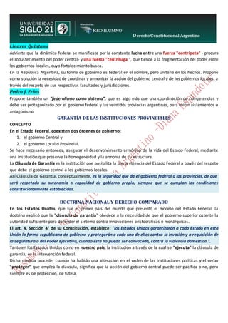 Derecho Constitucional Argentino
N. Diana Espíndola
Linares Quintana
Advierte que la dinámica federal se manifiesta por la constante lucha entre una fuerza "centrípeta" - procura
el robustecimiento del poder central- y una fuerza "centrífuga ", que tiende a la fragmentación del poder entre
los gobiernos locales, cuyo fortalecimiento busca.
En la República Argentina, su forma de gobierno es federal en el nombre, pero unitaria en los hechos. Propone
como solución la necesidad de coordinar y armonizar la acción del gobierno central y de los gobiernos locales, a
través del respeto de sus respectivas facultades y jurisdicciones.
Pedro J. Frías
Propone también un “federalismo como sistema”, que es algo más que una coordinación de competencias y
debe ser protagonizado por el gobierno federal y las veintidós provincias argentinas, para evitar aislamientos o
antagonismo
GARANTÍA DE LAS INSTITUCIONES PROVINCIALES
CONCEPTO
En el Estado Federal, coexisten dos órdenes de gobierno:
1. el gobierno Central y
2. el gobierno Local o Provincial.
Se hace necesario entonces, asegurar el desenvolvimiento armónico de la vida del Estado Federal, mediante
una institución que preserve la homogeneidad y la armonía de su estructura.
La Cláusula de Garantía es la institución que posibilita la plena vigencia del Estado Federal a través del respeto
que debe el gobierno central a los gobiernos locales.
Así Cláusula de Garantía, conceptualmente, es la seguridad que da el gobierno federal a las provincias, de que
será respetada su autonomía o capacidad de gobierno propio, siempre que se cumplan las condiciones
constitucionalmente establecidas.
DOCTRINA NACIONAL Y DERECHO COMPARADO
En los Estados Unidos, que fue el primer país del mundo que presentó el modelo del Estado Federal, la
doctrina explicó que la "cláusula de garantía" obedece a la necesidad de que el gobierno superior ostente la
autoridad suficiente para defender el sistema contra innovaciones aristocráticas o monárquicas.
El art. 4, Sección 4° de su Constitución, establece: "los Estados Unidos garantizarán a cada Estado en esta
Unión la forma republicana de gobierno y protegerán a cada uno de ellos contra la invasión y a requisición de
la Legislatura o del Poder Ejecutivo, cuando ésta no pueda ser convocada, contra la violencia doméstica ".
Tanto en los Estados Unidos como en nuestro país, la institución a través de la cual se "ejecuta" la cláusula de
garantía, es la intervención federal.
Dicha medida procede, cuando ha habido una alteración en el orden de las instituciones políticas y el verbo
"proteger" que emplea la cláusula, significa que la acción del gobierno central puede ser pacífica o no, pero
siempre es de protección, de tutela.
 
