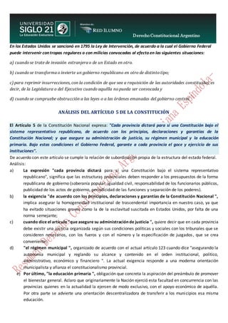 Derecho Constitucional Argentino
N. Diana Espíndola
En los Estados Unidos se sancionó en 1795 la Ley de Intervención, de acuerdo a la cual el Gobierno Federal
puede intervenir con tropas regulares o con milicias convocadas al efecto en las siguientes situaciones:
a) cuando se trate de invasión extranjera o de un Estado en otro.
b) cuando se transforma o invierte un gobierno republicano en otro de distinto tipo;
c) para reprimir insurrecciones, con la condición de que sea a requisición de las autoridades constituidas, es
decir, de la Legislatura o del Ejecutivo cuando aquélla no pueda ser convocada y
d) cuando se compruebe obstrucción a las leyes o a las órdenes emanadas del gobierno central.
ANÁLISIS DEL ARTÍCULO 5 DE LA CONSTITUCIÓN
El Artículo 5 de la Constitución Nacional expresa: "Cada provincia dictará para sí una Constitución bajo el
sistema representativo republicano, de acuerdo con los principios, declaraciones y garantías de la
Constitución Nacional; y que asegure su administración de justicia, su régimen municipal y la educación
primaria. Bajo estas condiciones el Gobierno Federal, garante a cada provincia el goce y ejercicio de sus
instituciones".
De acuerdo con este artículo se cumple la relación de subordinación propia de la estructura del estado federal.
Análisis:
a) La expresión "cada provincia dictará para sí una Constitución bajo el sistema representativo
republicano", significa que las estructuras provinciales deben responder a los presupuestos de la forma
republicana de gobierno (soberanía popular, igualdad civil, responsabilidad de los funcionarios públicos,
publicidad de los actos de gobierno, periodicidad de las funciones y separación de los poderes).
b) la exigencia "de acuerdo con los principios, declaraciones y garantías de la Constitución Nacional ",
implica asegurar la homogeneidad institucional de trascendental importancia en nuestro caso, ya que
ha evitado situaciones graves como la de la esclavitud suscitada en Estados Unidos, por falta de una
norma semejante;
c) cuando dice el artículo "que asegure su administración de justicia ", quiere decir que en cada provincia
debe existir una justicia organizada según sus condiciones políticas y sociales con los tribunales que se
consideren necesarios, con los fueros y con el número y la especificación de juzgados, que se crea
conveniente;
d) "el régimen municipal ", organizado de acuerdo con el actual artículo 123 cuando dice "asegurando la
autonomía municipal y reglando su alcance y contenido en el orden institucional, político,
administrativo, económico y financiero ". La actual exigencia responde a una moderna orientación
municipalista y afianza el constitucionalismo provincial.
e) Por último, "la educación primaria ", obligación que concreta la aspiración del preámbulo de promover
el bienestar general. Aclaro que originariamente la Nación ejerció esta facultad en concurrencia con las
provincias quienes en la actualidad la ejercen de modo exclusivo, con el apoyo económico de aquélla.
Por otra parte se advierte una orientación descentralizadora de transferir a los municipios esa misma
educación.
 