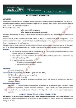 Derecho Constitucional Argentino
N. Diana Espíndola
LA INTERVENCIÓN FEDERAL
CONCEPTO
La Intervención Federal es una institución jurídico- política de carácter complejo y extraordinario, por la que el
Gobierno Federal interpone temporariamente su poder en una provincia, para cumplir con la finalidad prevista
en el artículo 5 de la Constitución Federal.
Tiene una doble condición:
a) es una medida excepcional
b) se adopta por un tiempo determinado.
La provincia intervenida no pierde su personalidad, admitiendo tan sólo por obra del pacto inicial, una situación
temporal.
La institución de la intervención federal, tiende a dotar de eficacia en la práctica a la cláusula de garantía y es el
sistema que mejor se adecua a la naturaleza del estado federal, ya que surge de un desprendimiento que hacen
las provincias de parte de sus facultades.
Para garantizar la forma federal se ha contemplado la figura de la intervención federal que a pesar de perseguir
por fin de afirmar la autonomía provincial y terminó siendo utilizado para avasallar las autonomías locales.
Causales:
 Por propia decisión de la Nación Para garantizar un status de funcionamiento normal, crisis de
poderes, garantía de la forma republicana
 Para repeler invasiones exteriores Pueden coexistir autoridades nacionales y provinciales ley
23554/88 ley de seguridad
 A requisitoria de sus autoridades
 Si hubieran sido depuestas por sedición
 Por invasión de otra provincia.
Extensión:
puede ser total o parcial.
Términode duraciónDeclaración: Poder Legislativo (ref. 1994)
Art. 75 inc. 31 es una medida de orden político
Poder Ejecutivo Art. 99 inc. 20
Poder Ejecutivo, el presidente designa el interventor Ver ley que declara la intervención: objetivos,
extensión, término,
facultades delinterventor.
Artículo 6°- El Gobierno federal interviene en el territorio de las provincias para garantir la forma
republicana de gobierno, o repeler invasiones exteriores, y a requisición de sus autoridades constituidas
para sostenerlas o reestablecerlas, si hubiesen sido depuestas por la sedición, o por invasión de otra
provincia.
ANÁLISIS DEL ARTÍCULO 6 DE LA CONSTITUCIÓN
La cláusula 6 de la Constitución Nacional reconoce como antecedente histórico el Pacto Federal de 1831 que
establecía la obligatoriedad de auxilio de las provincias, en caso de que se atacara la libertad e independencia
de alguna de ellas.
 