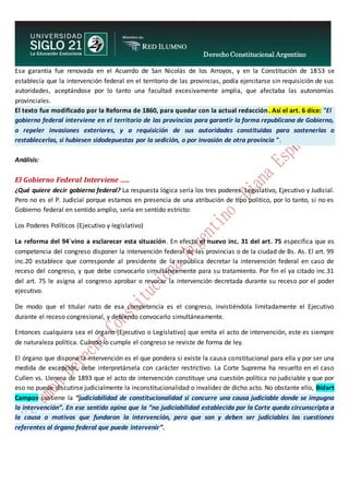 Derecho Constitucional Argentino
N. Diana Espíndola
Esa garantía fue renovada en el Acuerdo de San Nicolás de los Arroyos, y en la Constitución de 1853 se
establecía que la intervención federal en el territorio de las provincias, podía ejercitarse sin requisición de sus
autoridades, aceptándose por lo tanto una facultad excesivamente amplia, que afectaba las autonomías
provinciales.
El texto fue modificado por la Reforma de 1860, para quedar con la actual redacción. Así el art. 6 dice: "El
gobierno federal interviene en el territorio de las provincias para garantir la forma republicana de Gobierno,
o repeler invasiones exteriores, y a requisición de sus autoridades constituidas para sostenerlas o
restablecerlas, si hubiesen sidodepuestas por la sedición, o por invasión de otra provincia ".
Análisis:
El Gobierno Federal Interviene .....
¿Qué quiere decir gobierno federal? La respuesta lógica sería los tres poderes: Legislativo, Ejecutivo y Judicial.
Pero no es el P. Judicial porque estamos en presencia de una atribución de tipo político, por lo tanto, si no es
Gobierno federal en sentido amplio, sería en sentido estricto:
Los Poderes Políticos (Ejecutivo y legislativo)
La reforma del 94´vino a esclarecer esta situación. En efecto el nuevo inc. 31 del art. 75 especifica que es
competencia del congreso disponer la intervención federal de las provincias o de la ciudad de Bs. As. El art. 99
inc.20 establece que corresponde al presidente de la república decretar la intervención federal en caso de
receso del congreso, y que debe convocarlo simultáneamente para su tratamiento. Por fin el ya citado inc.31
del art. 75 le asigna al congreso aprobar o revocar la intervención decretada durante su receso por el poder
ejecutivo.
De modo que el titular nato de esa competencia es el congreso, invistiéndola limitadamente el Ejecutivo
durante el receso congresional, y debiendo convocarlo simultáneamente.
Entonces cualquiera sea el órgano (Ejecutivo o Legislativo) que emita el acto de intervención, este es siempre
de naturaleza política. Cuando lo cumple el congreso se reviste de forma de ley.
El órgano que dispone la intervención es el que pondera si existe la causa constitucional para ella y por ser una
medida de excepción, debe interpretársela con carácter restrictivo. La Corte Suprema ha resuelto en el caso
Cullen vs. Llerena de 1893 que el acto de intervención constituye una cuestión política no judiciable y que por
eso no puede discutirse judicialmente la inconstitucionalidad o invalidez de dicho acto. No obstante ello, Bidart
Campos sostiene la “judiciabilidad de constitucionalidad si concurre una causa judiciable donde se impugna
la intervención”. En ese sentido opina que la “no judiciabilidad establecida por la Corte queda circunscripta a
la causa o motivos que fundaron la intervención, pero que son y deben ser judiciables las cuestiones
referentes al órgano federal que puede intervenir”.
 