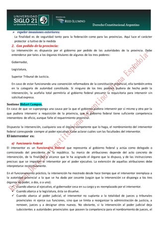 Derecho Constitucional Argentino
N. Diana Espíndola
 repeler invasiones exteriores:
La finalidad es de seguridad tanto para la federación como para las provincias. Aquí luce el carácter
protector o tuitivo de la medida
2. Con pedido de la provincia:
La intervención es dispuesta por el gobierno por pedido de las autoridades de la provincia. Debe
entenderse por tales a los órganos titulares de algunos de los tres poderes:
Gobernador,
Legislatura,
Superior Tribunal de Justicia.
En caso de estar funcionando una convención reformadora de la constitución provincial, ella también entra
en la categoría de autoridad constituida. Si ninguno de los tres poderes pudiera de hecho pedir la
intervención, la acefalia total permitiría al gobierno federal presumir la requisitoria para intervenir sin
solicitud expresa.
Sostiene Bidart Campos,
En caso de que se superponga una causa por la que el gobierno pudiera intervenir por sí mismo y otra por la
que pudiera intervenir a requisición de la provincia, que el gobierno federal tiene suficiente competencia
interventora de oficio, aunque falte el requerimiento provincial.
Dispuesta la intervención, cualquiera sea el órgano competente que lo haga, el nombramiento del interventor
federal corresponde siempre al poder ejecutivo. Cabe aclarar cuáles son las facultades del interventor.
El interventor es:
a) Funcionario Federal
El interventor es un Funcionario Federal que representa al gobierno federal y actúa como delegado o
comisionado del presidente de la república. Su marco de atribuciones depende del acto concreto de
intervención, de la finalidad y alcance que le ha asignado el órgano que la dispuso, y de las instrucciones
precisas que se impartan al interventor por el poder ejecutivo. La extensión de aquellas atribuciones debe
interpretarse restrictivamente.
En el funcionamiento práctico, la intervención ha mostrado desde hace tiempo que el interventor reemplaza a
la autoridad provincial a la que se ha dado por cesante (según que la intervención se disponga a los tres
órganos de poder, a dos, o a uno).
 Cuando abarca al ejecutivo, el gobernador cesa en su cargo y es reemplazado por el interventor.
 Cuando abarca a la legislatura, ésta se disuelve.
 Cuando abarca al poder judicial, el interventor no suplanta a la totalidad de jueces y tribunales
provinciales ni ejerce sus funciones, sino que se limita a reorganizar la administración de justicia, a
remover, jueces y a designar otros nuevos. No obstante, si la intervención al poder judicial deja
subsistentes a autoridades provinciales que poseen la competencia para el nombramiento de jueces, el
 