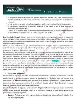 Derecho Constitucional Argentino
N. Diana Espíndola la intervención federal abarcó los tres poderes provinciales. En otros, sólo a los poderes políticos
(legislativo y ejecutivo) y en los menos, solamente al poder judicial, lo que es explicable en atención a su
naturaleza.
 La intervención se ha hecho por conflictos de poderes locales y para asegurar el derecho de sufragio.
 La intervención requerida por la autoridad provincial se ha usado, en vez de para sostenerla o
establecerla, para reemplazarla.
 También se ha conocido lo que se denominó intervención preventiva que es aquella que alcanza no solo
a las autoridades en ejercicio sino a las futuras que ya han sido electas.
En el derecho judicial de la Corte, se registran diversos antecedentes con respecto a la situación de la provincia
intervenida, y así, el Alto Tribunal ha sostenido que la intervención federal no significa que el Gobierno Federal
ejerza en ella una jurisdicción absoluta y exclusiva, ni que extinga la personalidad de la provincia, ni que quede
disminuida su entidad patrimonial.
Además, la Corte también sostuvo que, las leyes de intervención incorporan implícita o expresamente a sus
disposiciones todas las leyes provinciales de carácter procesal, cuya aplicación es obligatoria para el interventor
en cuanto no se oponga a la Constitución nacional.
Las precauciones que han tomado algunas provincias en sus constituciones, circunscribiendo y, limitando las
facultades de los interventores federales, o estableciendo el efecto de las ejercidas una vez que la intervención
ha concluido, obedecen al recelo suscitado por las experiencias de intervenciones pocas o nada
constitucionales. Pero pensando en una intervención dispuesta dentro del espíritu y la letra de la constitución
federal, conforme a causas reales, y sin exceder de ese marco, sostiene B. Campos que las provincias no
pueden dictar normas que obsten a la intervención federal. La suerte de tales disposiciones en cuanto a su
validez y constitucionalidad no sería exitosa si se las impugnara judicialmente. No resulta objetable, en cambio,
la revisión provincial ulterior de los actos del interventor que se cumplieron con apartamiento de normas
locales preexistentes.
7.2. La formade gobierno:
La estructura de órganos que nuestro derecho constitucional establece y contiene para ejercer el poder del
estado federal se denomina gobierno federal. La constitución lo individualiza con ese nombre, y lo
institucionaliza en la tríada clásica de “poder legislativo, poder ejecutivo, y poder judicial”. El poder legislativo o
congreso, el poder ejecutivo o presidente de la república, y el poder judicial o Corte Suprema y tribunales
inferiores, componen la clásica tríada del gobierno federal.
La estructura tripartita de órganos y funciones dentro del gobierno federal se reproduce en sus lineamientos
básicos en los gobiernos provinciales. Luego de la reforma constitucional de 1994 existen 4 órdenes de
gobierno en la Federación argentina:
1. Gobierno Federal, al que la ley suprema destina el título primero, “gobierno federal”, artículos 44 a
120, de la segunda parte;
 