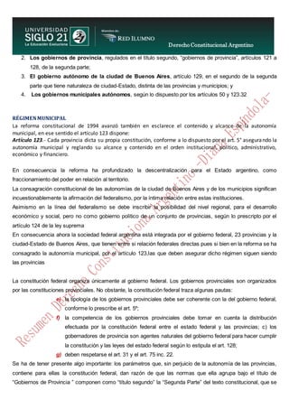 Derecho Constitucional Argentino
N. Diana Espíndola
2. Los gobiernos de provincia, regulados en el título segundo, “gobiernos de provincia”, artículos 121 a
128, de la segunda parte;
3. El gobierno autónomo de la ciudad de Buenos Aires, artículo 129, en el segundo de la segunda
parte que tiene naturaleza de ciudad-Estado, distinta de las provincias y municipios; y
4. Los gobiernos municipales autónomos, según lo dispuesto por los artículos 50 y 123.32
RÉGIMENMUNICIPAL
La reforma constitucional de 1994 avanzó también en esclarece el contenido y alcance de la autonomía
municipal, en ese sentido el artículo 123 dispone:
Artículo 123.- Cada provincia dicta su propia constitución, conforme a lo dispuesto por el art. 5° asegurando la
autonomía municipal y reglando su alcance y contenido en el orden institucional, político, administrativo,
económico y financiero.
En consecuencia la reforma ha profundizado la descentralización para el Estado argentino, como
fraccionamiento del poder en relación al territorio.
La consagración constitucional de las autonomías de la ciudad de Buenos Aires y de los municipios significan
incuestionablemente la afirmación del federalismo, por la íntima relación entre estas instituciones.
Asimismo en la línea del federalismo se debe inscribir la posibilidad del nivel regional, para el desarrollo
económico y social, pero no como gobierno político de un conjunto de provincias, según lo prescripto por el
artículo 124 de la ley suprema
En consecuencia ahora la sociedad federal argentina está integrada por el gobierno federal, 23 provincias y la
ciudad-Estado de Buenos Aires, que tienen entre si relación federales directas pues si bien en la reforma se ha
consagrado la autonomía municipal, por el artículo 123,las que deben asegurar dicho régimen siguen siendo
las provincias
La constitución federal organiza únicamente al gobierno federal. Los gobiernos provinciales son organizados
por las constituciones provinciales. No obstante, la constitución federal traza algunas pautas:
e) la tipología de los gobiernos provinciales debe ser coherente con la del gobierno federal,
conforme lo prescribe el art. 5º;
f) la competencia de los gobiernos provinciales debe tomar en cuenta la distribución
efectuada por la constitución federal entre el estado federal y las provincias; c) los
gobernadores de provincia son agentes naturales del gobierno federal para hacer cumplir
la constitución y las leyes del estado federal según lo estipula el art. 128;
g) deben respetarse el art. 31 y el art. 75 inc. 22.
Se ha de tener presente algo importante: los parámetros que, sin perjuicio de la autonomía de las provincias,
contiene para ellas la constitución federal, dan razón de que las normas que ella agrupa bajo el título de
“Gobiernos de Provincia ” componen como “título segundo” la “Segunda Parte” del texto constitucional, que se
 